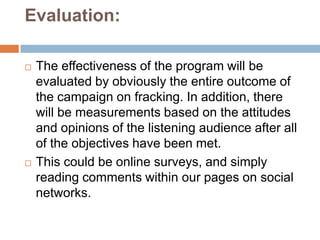 Evaluation:

   The effectiveness of the program will be
    evaluated by obviously the entire outcome of
    the campaign on fracking. In addition, there
    will be measurements based on the attitudes
    and opinions of the listening audience after all
    of the objectives have been met.
   This could be online surveys, and simply
    reading comments within our pages on social
    networks.
 