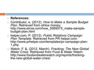    References:
   Contributor, e. (2012). How to Make a Sample Budget
    Plan. Retrieved from eHow money:
    http://www.ehow.com/how_5069575_make-sample-
    budget-plan.html
   helper.com, P. (2012). Public Relations Campaign
    Plan Template. Retrieved from PR helper.com:
    http://www.prhelper.com/templates/pr-campaign-plan-
    1.php
   Watch, F. &. (2012, March). Fracking: The New Global
    Water Crisis. Retrieved from Food & Water Watch:
    http://www.foodandwaterwatch.org/reports/fracking-
    the-new-global-water-crisis/
 