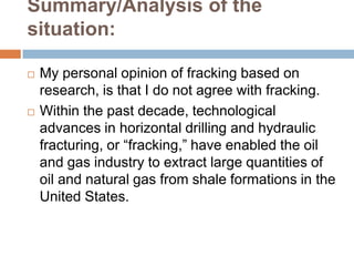 Summary/Analysis of the
situation:

   My personal opinion of fracking based on
    research, is that I do not agree with fracking.
   Within the past decade, technological
    advances in horizontal drilling and hydraulic
    fracturing, or “fracking,” have enabled the oil
    and gas industry to extract large quantities of
    oil and natural gas from shale formations in the
    United States.
 