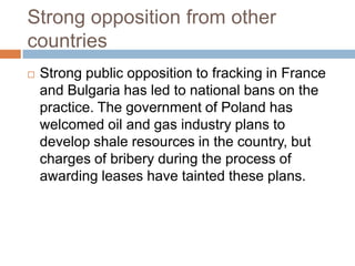 Strong opposition from other
countries
   Strong public opposition to fracking in France
    and Bulgaria has led to national bans on the
    practice. The government of Poland has
    welcomed oil and gas industry plans to
    develop shale resources in the country, but
    charges of bribery during the process of
    awarding leases have tainted these plans.
 