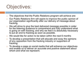 Objectives:
   The objectives that the Public Relations program will achieve are:
   Our Public Relations firm will aspire to improve the public opinion of
    our organization significantly after our delivery of message about
    fracking.
   We will strive to give the best delivered message possible in order
    for the listening audience to comprehend and fully understand what
    is going on with fracking; and why we feel it is absolutely necessary
    to put an end to fracking as soon as possible.
   We would like for action to be taken within the next 6 months
   To develop a presentation that will educate and sway the opinions
    of any opposition from the fracking industry or supporters of
    fracking.
   To develop a page on social media that will enhance our objectives
    and enable us to deliver an accurate and positive statement about
    whom and what we represent.
 