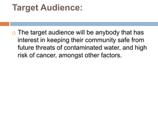 Target Audience:

   The target audience will be anybody that has
    interest in keeping their community safe from
    future threats of contaminated water, and high
    risk of cancer, amongst other factors.
 