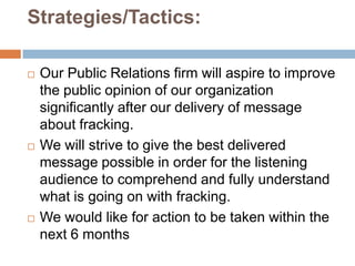 Strategies/Tactics:

   Our Public Relations firm will aspire to improve
    the public opinion of our organization
    significantly after our delivery of message
    about fracking.
   We will strive to give the best delivered
    message possible in order for the listening
    audience to comprehend and fully understand
    what is going on with fracking.
   We would like for action to be taken within the
    next 6 months
 