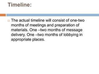 Timeline:

   The actual timeline will consist of one-two
    months of meetings and preparation of
    materials. One –two months of message
    delivery. One –two months of lobbying in
    appropriate places.
 