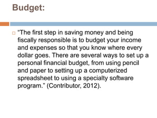 Budget:

   “The first step in saving money and being
    fiscally responsible is to budget your income
    and expenses so that you know where every
    dollar goes. There are several ways to set up a
    personal financial budget, from using pencil
    and paper to setting up a computerized
    spreadsheet to using a specialty software
    program.” (Contributor, 2012).
 