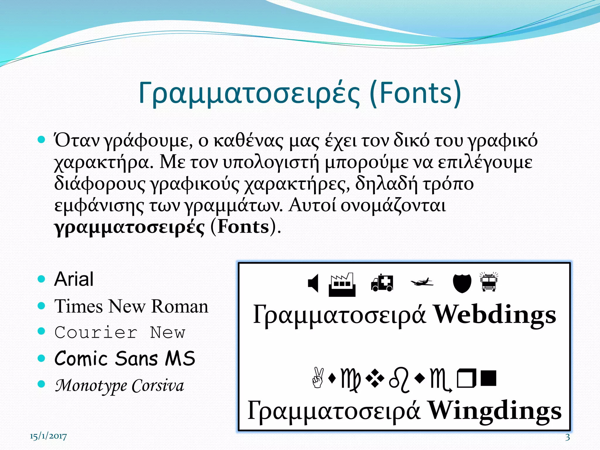 Γραμματοσειρές (Fonts)
 Όταν γράφουμε, ο καθένας μας έχει τον δικό του γραφικό
χαρακτήρα. Με τον υπολογιστή μπορούμε να επιλέγουμε
διάφορους γραφικούς χαρακτήρες, δηλαδή τρόπο
εμφάνισης των γραμμάτων. Αυτοί ονομάζονται
γραμματοσειρές (Fonts).
 Arial
 Times New Roman
 Courier New
 Comic Sans MS
 Monotype Corsiva
15/1/2017 3
 F h j df
Γραμματοσειρά Webdings
Ascvbwern
Γραμματοσειρά Wingdings
 