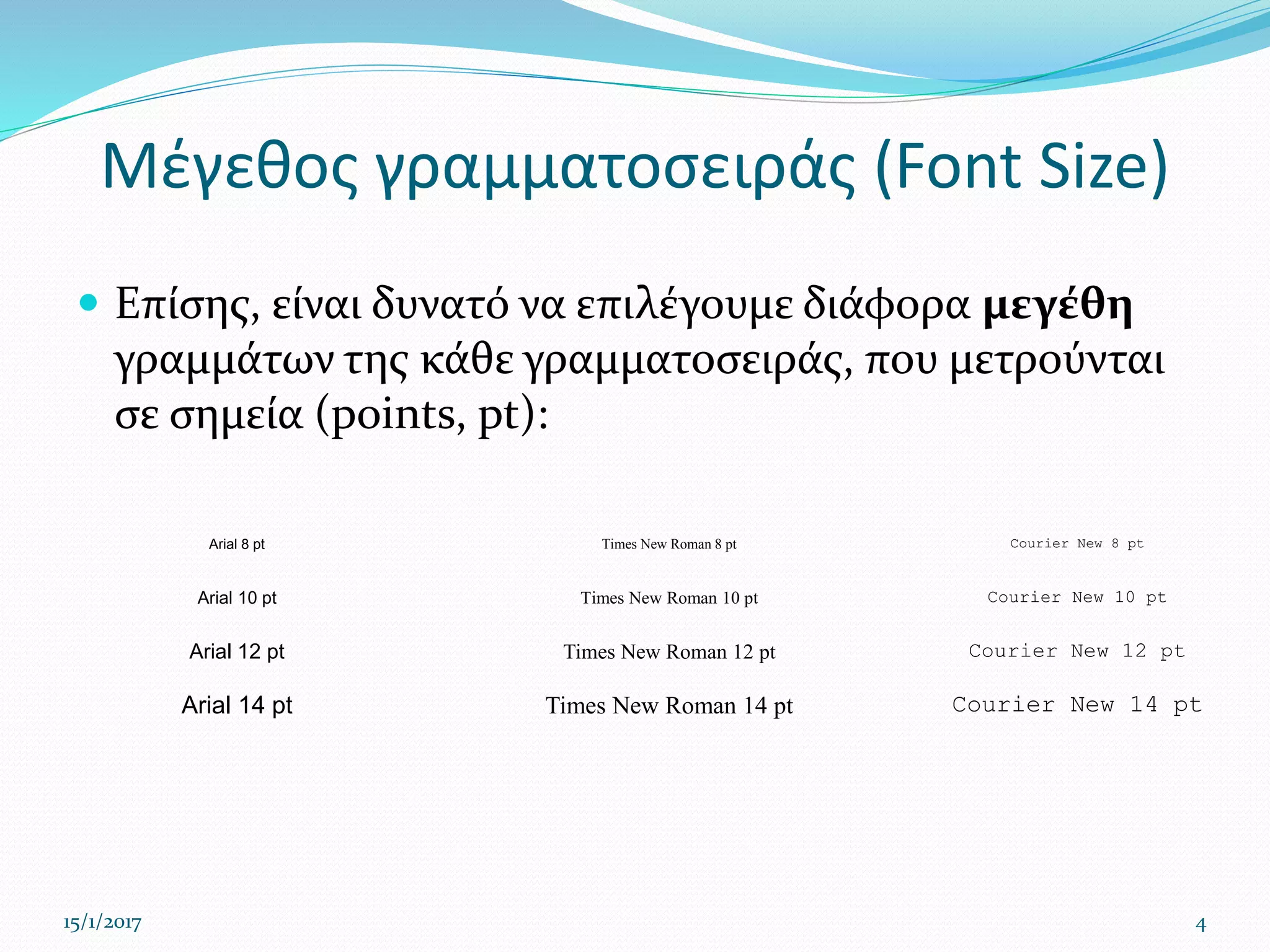 Μέγεθος γραμματοσειράς (Font Size)
 Επίσης, είναι δυνατό να επιλέγουμε διάφορα μεγέθη
γραμμάτων της κάθε γραμματοσειράς, που μετρούνται
σε σημεία (points, pt):
15/1/2017 4
Arial 8 pt Times New Roman 8 pt Courier New 8 pt
Arial 10 pt Times New Roman 10 pt Courier New 10 pt
Arial 12 pt Times New Roman 12 pt Courier New 12 pt
Arial 14 pt Times New Roman 14 pt Courier New 14 pt
 