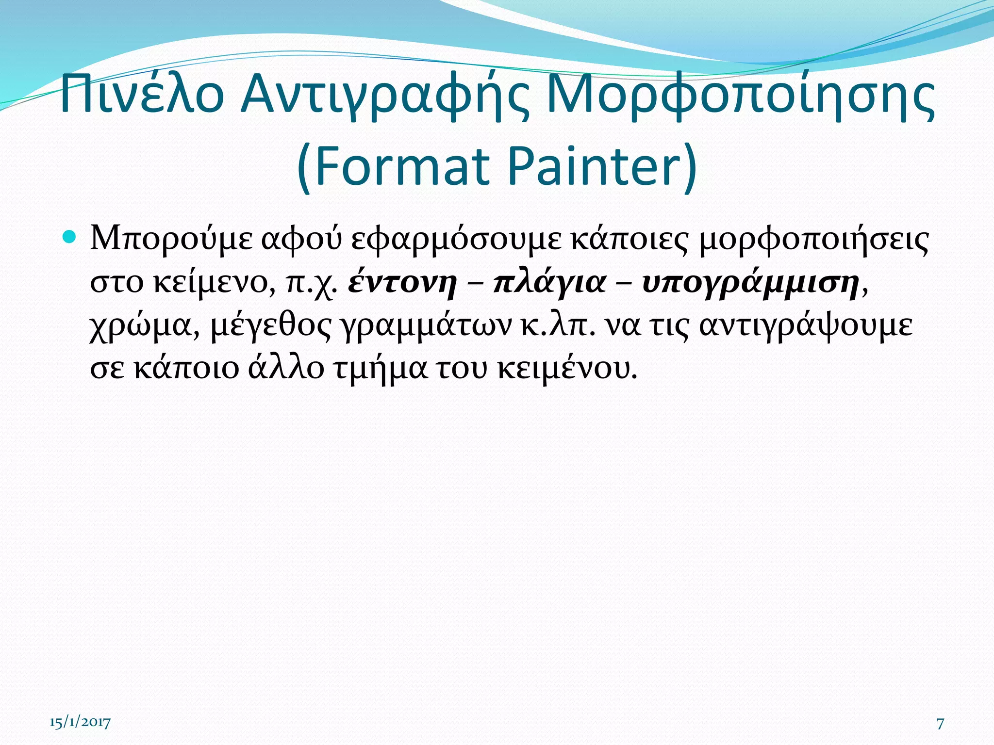 Πινέλο Αντιγραφής Μορφοποίησης
(Format Painter)
 Μπορούμε αφού εφαρμόσουμε κάποιες μορφοποιήσεις
στο κείμενο, π.χ. έντονη – πλάγια – υπογράμμιση,
χρώμα, μέγεθος γραμμάτων κ.λπ. να τις αντιγράψουμε
σε κάποιο άλλο τμήμα του κειμένου.
15/1/2017 7
 