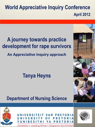 World Appreciative Inquiry Conference
                                                 April 2012




  A journey towards practice
development for rape survivors
                        	
  

  An	
  Apprecia*ve	
  Inquiry	
  approach	
  
                     	
  
                     	
  
                     	
  
             Tanya Heyns



 Department of Nursing Science



         Denkleiers Leading minds
 