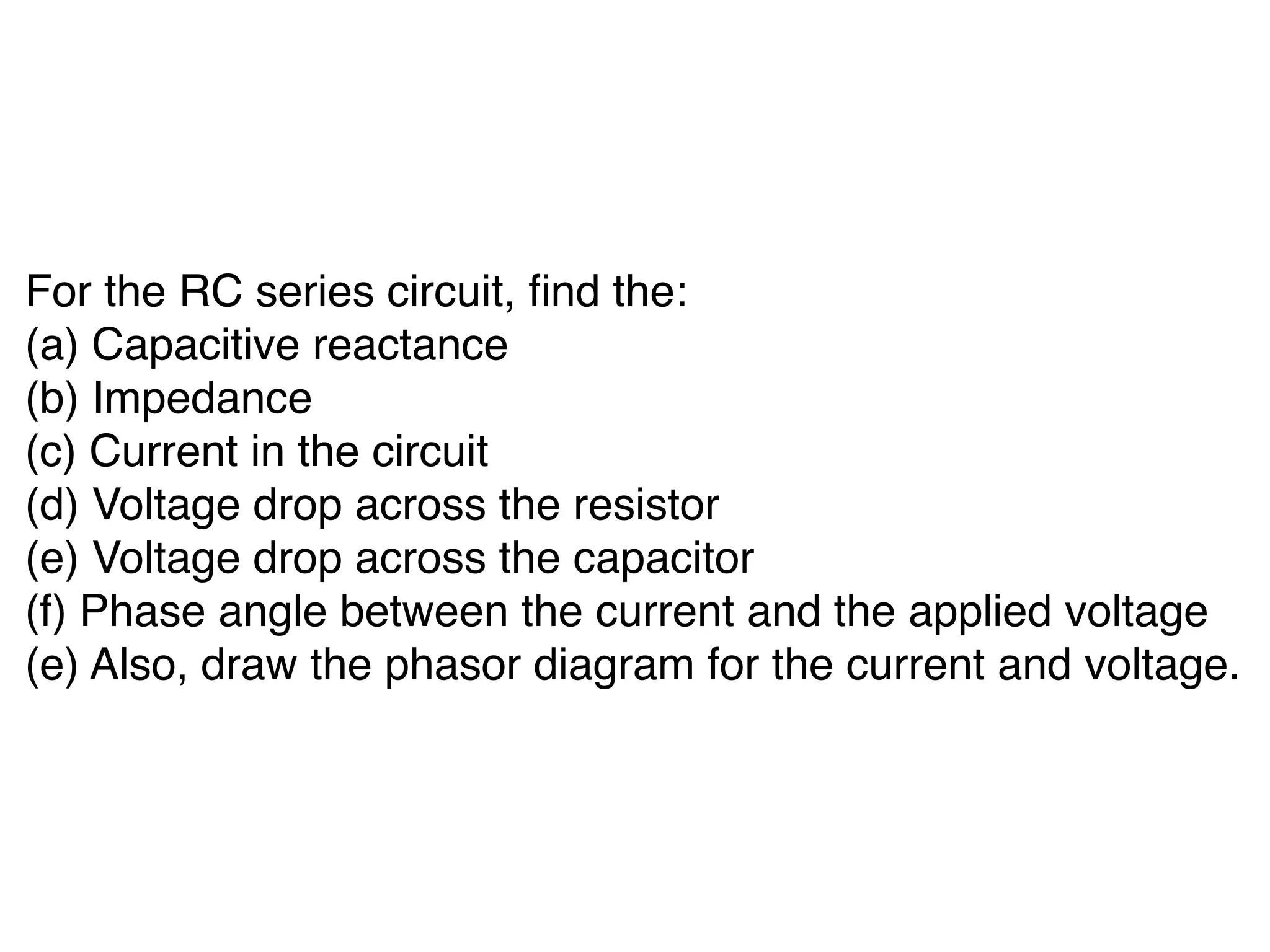 For the RC series circuit, find the:
(a) Capacitive reactance
(b) Impedance
(c) Current in the circuit
(d) Voltage drop across the resistor
(e) Voltage drop across the capacitor
(f) Phase angle between the current and the applied voltage
(e) Also, draw the phasor diagram for the current and voltage.
