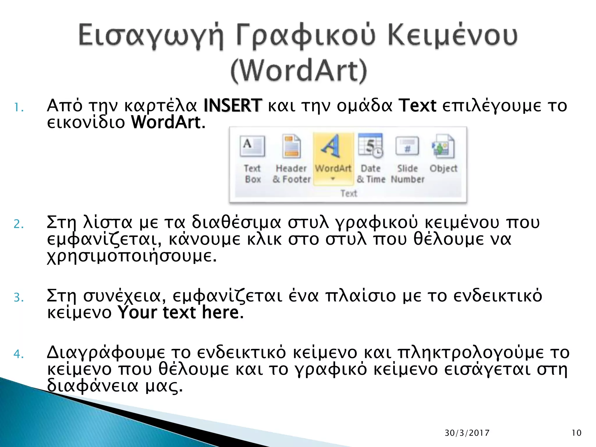 1. Από την καρτέλα INSERT και την ομάδα Text επιλέγουμε το
εικονίδιο WordArt.
2. Στη λίστα με τα διαθέσιμα στυλ γραφικού κειμένου που
εμφανίζεται, κάνουμε κλικ στο στυλ που θέλουμε να
χρησιμοποιήσουμε.
3. Στη συνέχεια, εμφανίζεται ένα πλαίσιο με το ενδεικτικό
κείμενο Your text here.
4. Διαγράφουμε το ενδεικτικό κείμενο και πληκτρολογούμε το
κείμενο που θέλουμε και το γραφικό κείμενο εισάγεται στη
διαφάνεια μας.
30/3/2017 10
 