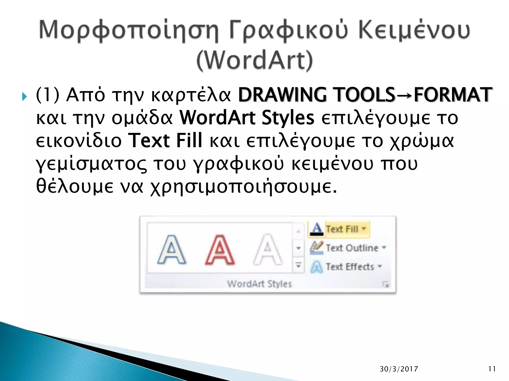  (1) Από την καρτέλα DRAWING TOOLS→FORMAT
και την ομάδα WordArt Styles επιλέγουμε το
εικονίδιο Text Fill και επιλέγουμε το χρώμα
γεμίσματος του γραφικού κειμένου που
θέλουμε να χρησιμοποιήσουμε.
30/3/2017 11
 