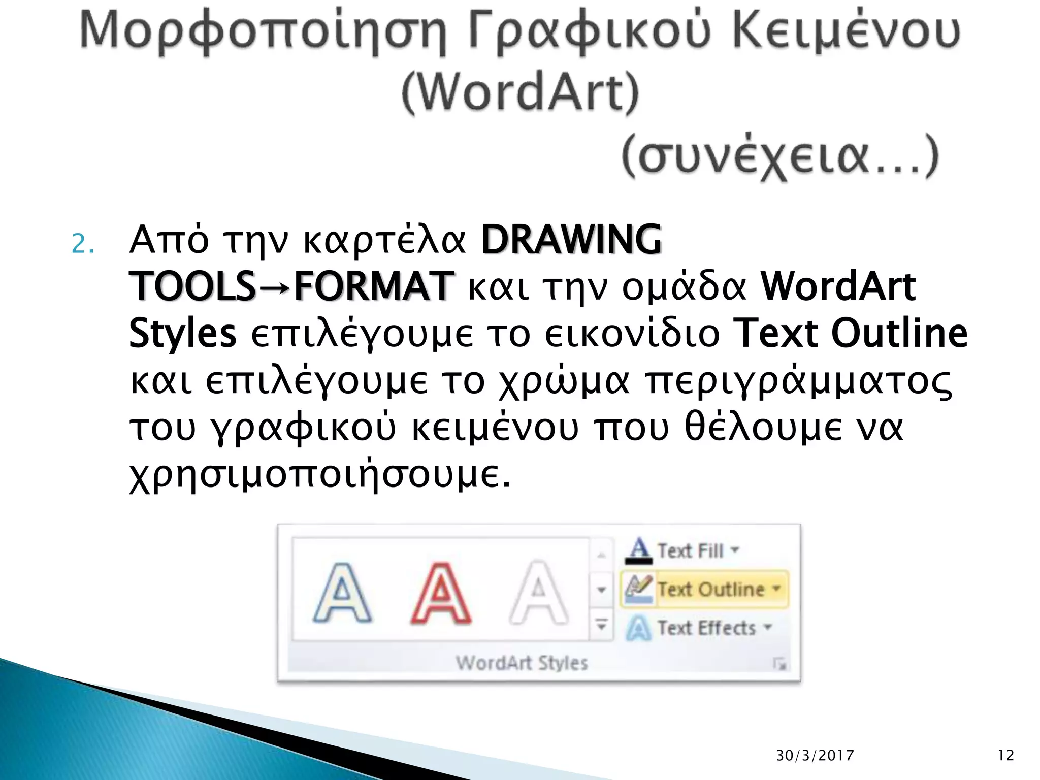 2. Από την καρτέλα DRAWING
TOOLS→FORMAT και την ομάδα WordArt
Styles επιλέγουμε το εικονίδιο Text Outline
και επιλέγουμε το χρώμα περιγράμματος
του γραφικού κειμένου που θέλουμε να
χρησιμοποιήσουμε.
30/3/2017 12
 