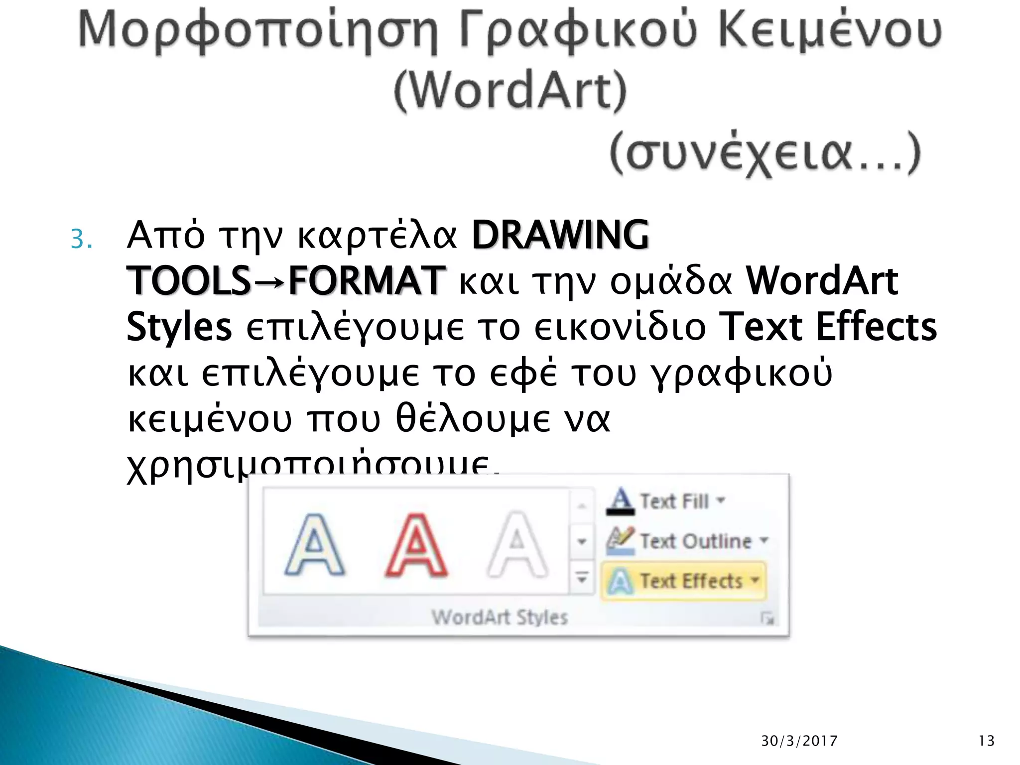 3. Από την καρτέλα DRAWING
TOOLS→FORMAT και την ομάδα WordArt
Styles επιλέγουμε το εικονίδιο Text Effects
και επιλέγουμε το εφέ του γραφικού
κειμένου που θέλουμε να
χρησιμοποιήσουμε.
30/3/2017 13
 