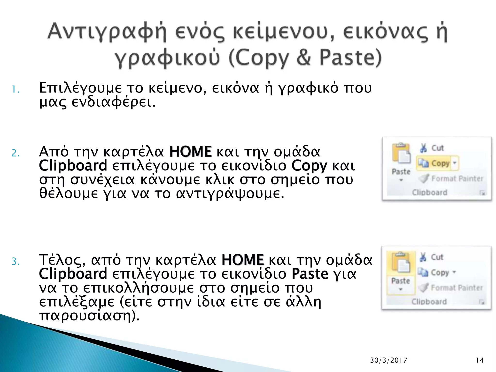 1. Επιλέγουμε το κείμενο, εικόνα ή γραφικό που
μας ενδιαφέρει.
2. Από την καρτέλα HOME και την ομάδα
Clipboard επιλέγουμε το εικονίδιο Copy και
στη συνέχεια κάνουμε κλικ στο σημείο που
θέλουμε για να το αντιγράψουμε.
3. Τέλος, από την καρτέλα HOME και την ομάδα
Clipboard επιλέγουμε το εικονίδιο Paste για
να το επικολλήσουμε στο σημείο που
επιλέξαμε (είτε στην ίδια είτε σε άλλη
παρουσίαση).
30/3/2017 14
 