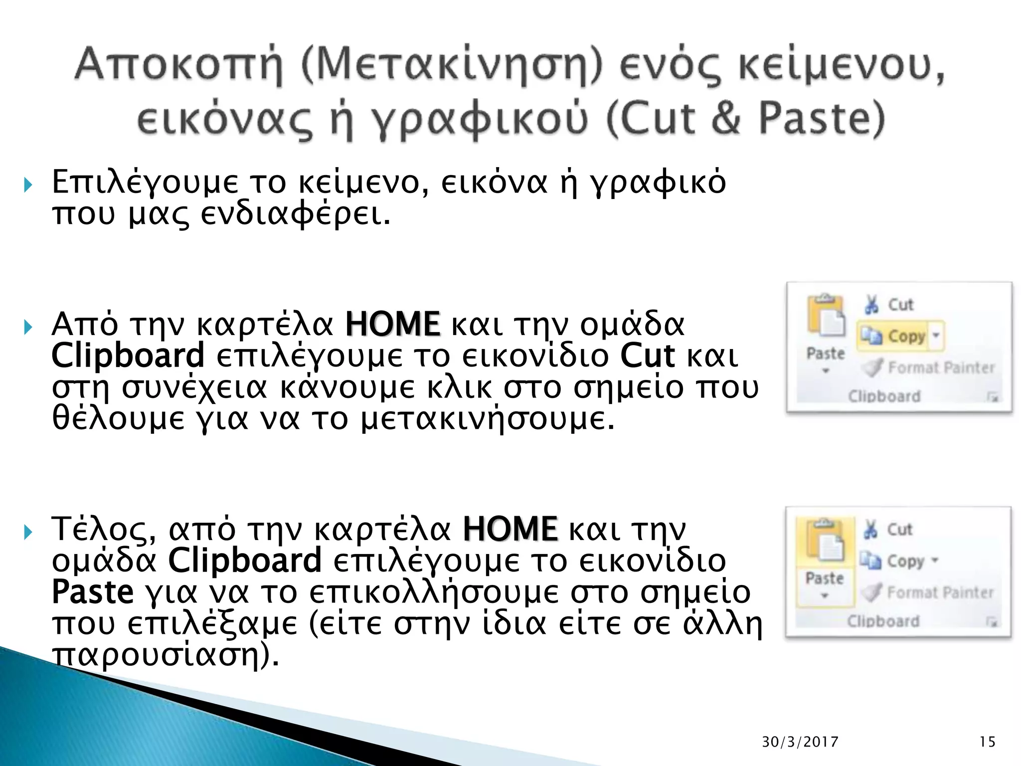  Επιλέγουμε το κείμενο, εικόνα ή γραφικό
που μας ενδιαφέρει.
 Από την καρτέλα HOME και την ομάδα
Clipboard επιλέγουμε το εικονίδιο Cut και
στη συνέχεια κάνουμε κλικ στο σημείο που
θέλουμε για να το μετακινήσουμε.
 Τέλος, από την καρτέλα HOME και την
ομάδα Clipboard επιλέγουμε το εικονίδιο
Paste για να το επικολλήσουμε στο σημείο
που επιλέξαμε (είτε στην ίδια είτε σε άλλη
παρουσίαση).
30/3/2017 15
 