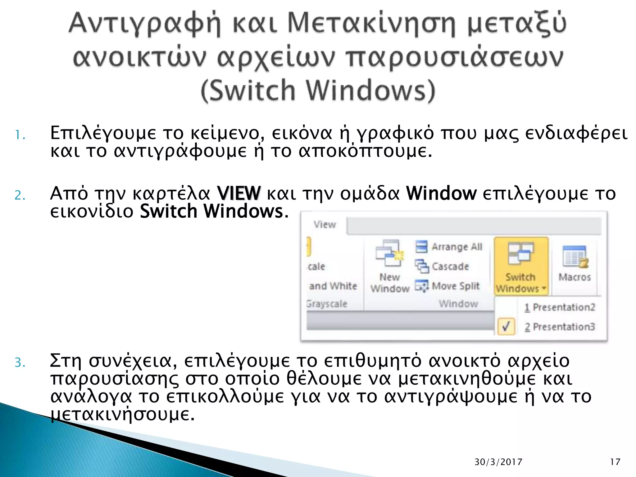 1. Επιλέγουμε το κείμενο, εικόνα ή γραφικό που μας ενδιαφέρει
και το αντιγράφουμε ή το αποκόπτουμε.
2. Από την καρτέλα VIEW και την ομάδα Window επιλέγουμε το
εικονίδιο Switch Windows.
3. Στη συνέχεια, επιλέγουμε το επιθυμητό ανοικτό αρχείο
παρουσίασης στο οποίο θέλουμε να μετακινηθούμε και
ανάλογα το επικολλούμε για να το αντιγράψουμε ή να το
μετακινήσουμε.
30/3/2017 17
 