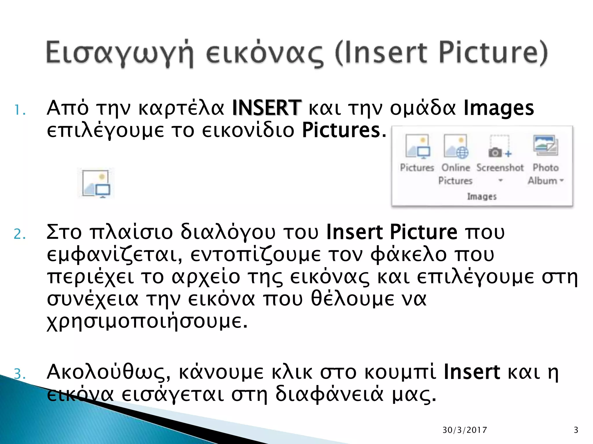 1. Από την καρτέλα INSERT και την ομάδα Images
επιλέγουμε το εικονίδιο Pictures.
2. Στο πλαίσιο διαλόγου του Insert Picture που
εμφανίζεται, εντοπίζουμε τον φάκελο που
περιέχει το αρχείο της εικόνας και επιλέγουμε στη
συνέχεια την εικόνα που θέλουμε να
χρησιμοποιήσουμε.
3. Ακολούθως, κάνουμε κλικ στο κουμπί Insert και η
εικόνα εισάγεται στη διαφάνειά μας.
30/3/2017 3
 
