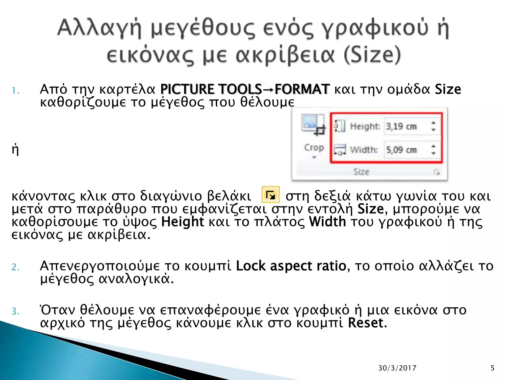 1. Από την καρτέλα PICTURE TOOLS→FORMAT και την ομάδα Size
καθορίζουμε το μέγεθος που θέλουμε
ή
κάνοντας κλικ στο διαγώνιο βελάκι στη δεξιά κάτω γωνία του και
μετά στο παράθυρο που εμφανίζεται στην εντολή Size, μπορούμε να
καθορίσουμε το ύψος Height και το πλάτος Width του γραφικού ή της
εικόνας με ακρίβεια.
2. Απενεργοποιούμε το κουμπί Lock aspect ratio, το οποίο αλλάζει το
μέγεθος αναλογικά.
3. Όταν θέλουμε να επαναφέρουμε ένα γραφικό ή μια εικόνα στο
αρχικό της μέγεθος κάνουμε κλικ στο κουμπί Reset.
30/3/2017 5
 