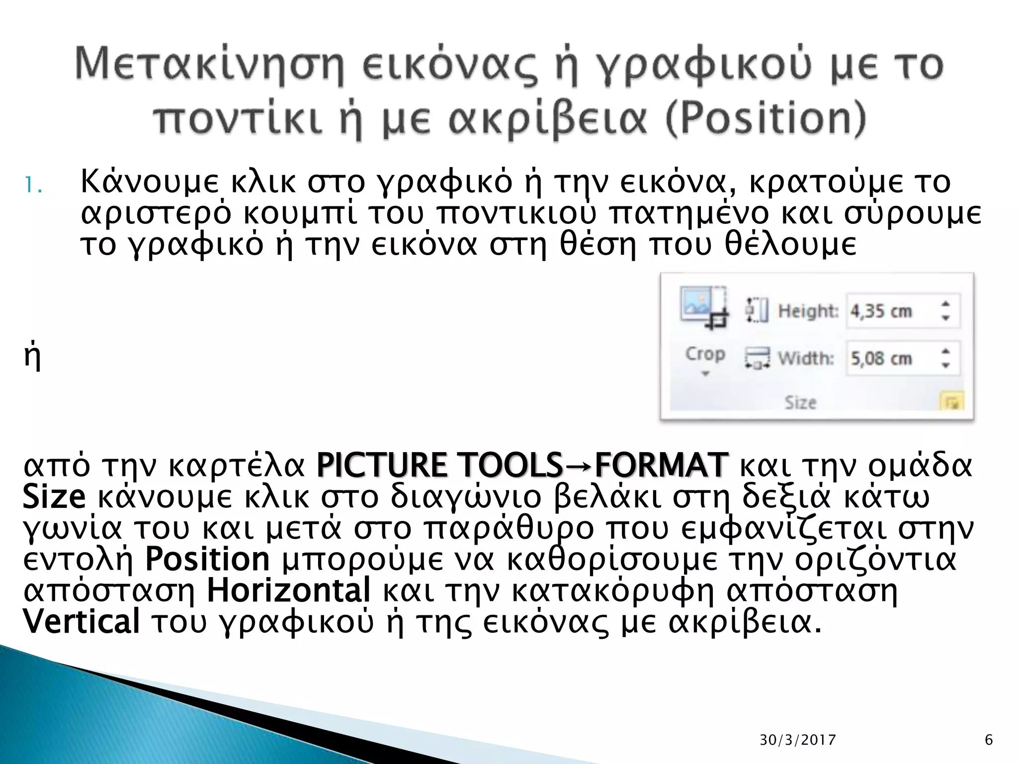 1. Κάνουμε κλικ στο γραφικό ή την εικόνα, κρατούμε το
αριστερό κουμπί του ποντικιού πατημένο και σύρουμε
το γραφικό ή την εικόνα στη θέση που θέλουμε
ή
από την καρτέλα PICTURE TOOLS→FORMAT και την ομάδα
Size κάνουμε κλικ στο διαγώνιο βελάκι στη δεξιά κάτω
γωνία του και μετά στο παράθυρο που εμφανίζεται στην
εντολή Position μπορούμε να καθορίσουμε την οριζόντια
απόσταση Horizontal και την κατακόρυφη απόσταση
Vertical του γραφικού ή της εικόνας με ακρίβεια.
30/3/2017 6
 
