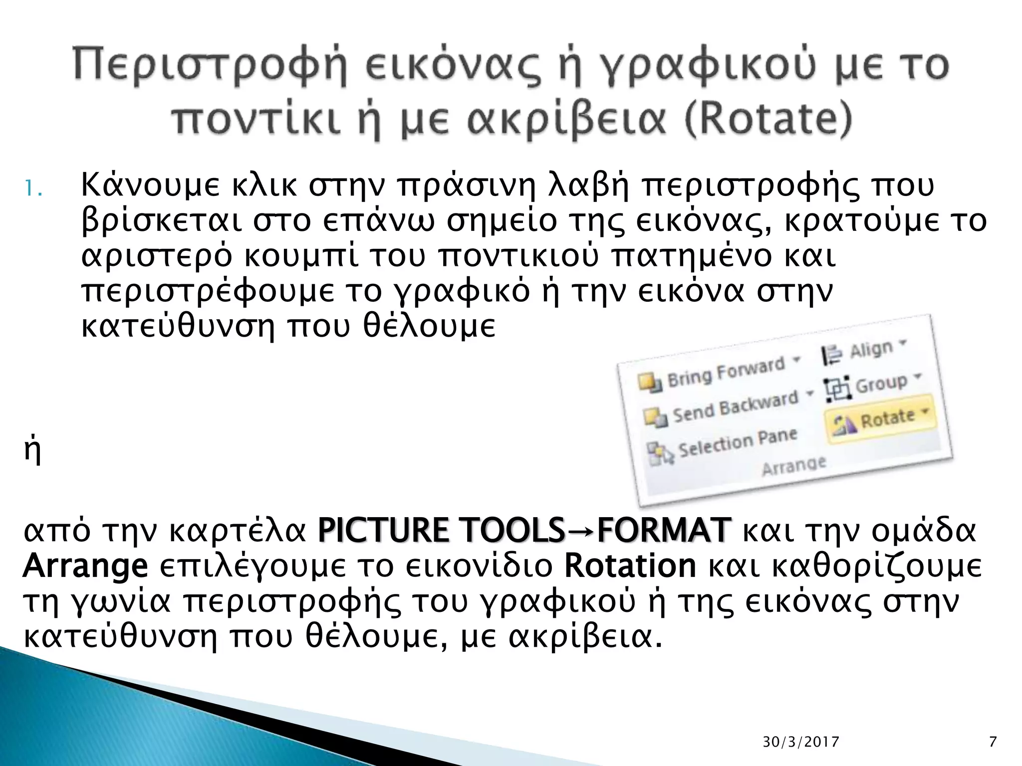 1. Κάνουμε κλικ στην πράσινη λαβή περιστροφής που
βρίσκεται στο επάνω σημείο της εικόνας, κρατούμε το
αριστερό κουμπί του ποντικιού πατημένο και
περιστρέφουμε το γραφικό ή την εικόνα στην
κατεύθυνση που θέλουμε
ή
από την καρτέλα PICTURE TOOLS→FORMAT και την ομάδα
Arrange επιλέγουμε το εικονίδιο Rotation και καθορίζουμε
τη γωνία περιστροφής του γραφικού ή της εικόνας στην
κατεύθυνση που θέλουμε, με ακρίβεια.
30/3/2017 7
 