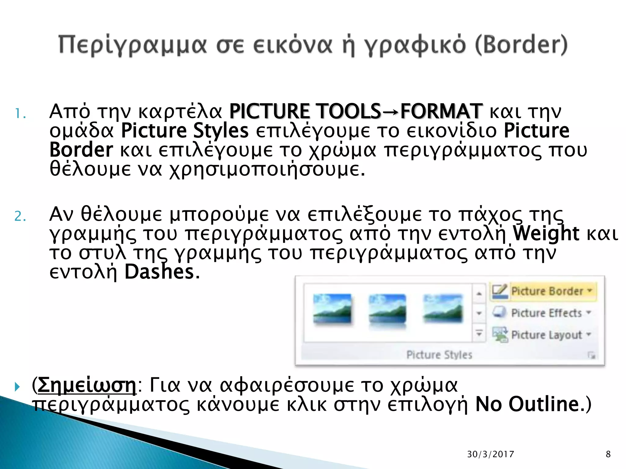 1. Από την καρτέλα PICTURE TOOLS→FORMAT και την
ομάδα Picture Styles επιλέγουμε το εικονίδιο Picture
Border και επιλέγουμε το χρώμα περιγράμματος που
θέλουμε να χρησιμοποιήσουμε.
2. Αν θέλουμε μπορούμε να επιλέξουμε το πάχος της
γραμμής του περιγράμματος από την εντολή Weight και
το στυλ της γραμμής του περιγράμματος από την
εντολή Dashes.
 (Σημείωση: Για να αφαιρέσουμε το χρώμα
περιγράμματος κάνουμε κλικ στην επιλογή No Outline.)
30/3/2017 8
 