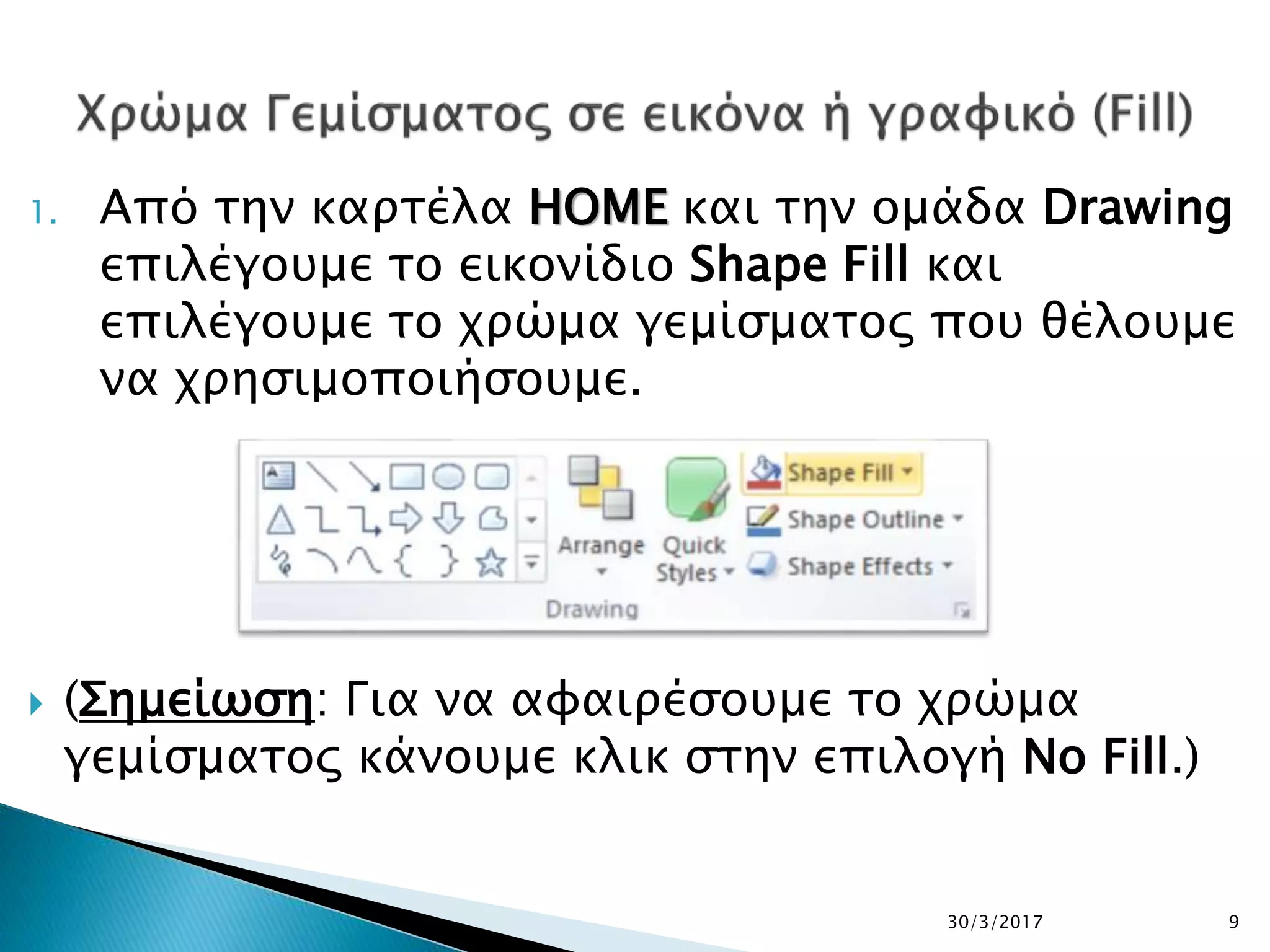 1. Από την καρτέλα HOME και την ομάδα Drawing
επιλέγουμε το εικονίδιο Shape Fill και
επιλέγουμε το χρώμα γεμίσματος που θέλουμε
να χρησιμοποιήσουμε.
 (Σημείωση: Για να αφαιρέσουμε το χρώμα
γεμίσματος κάνουμε κλικ στην επιλογή No Fill.)
30/3/2017 9
 