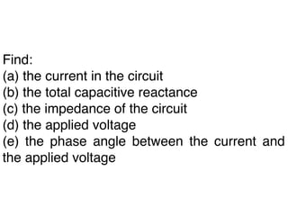 Find:
(a) the current in the circuit
(b) the total capacitive reactance
(c) the impedance of the circuit
(d) the applied voltage
(e) the phase angle between the current and
the applied voltage
 