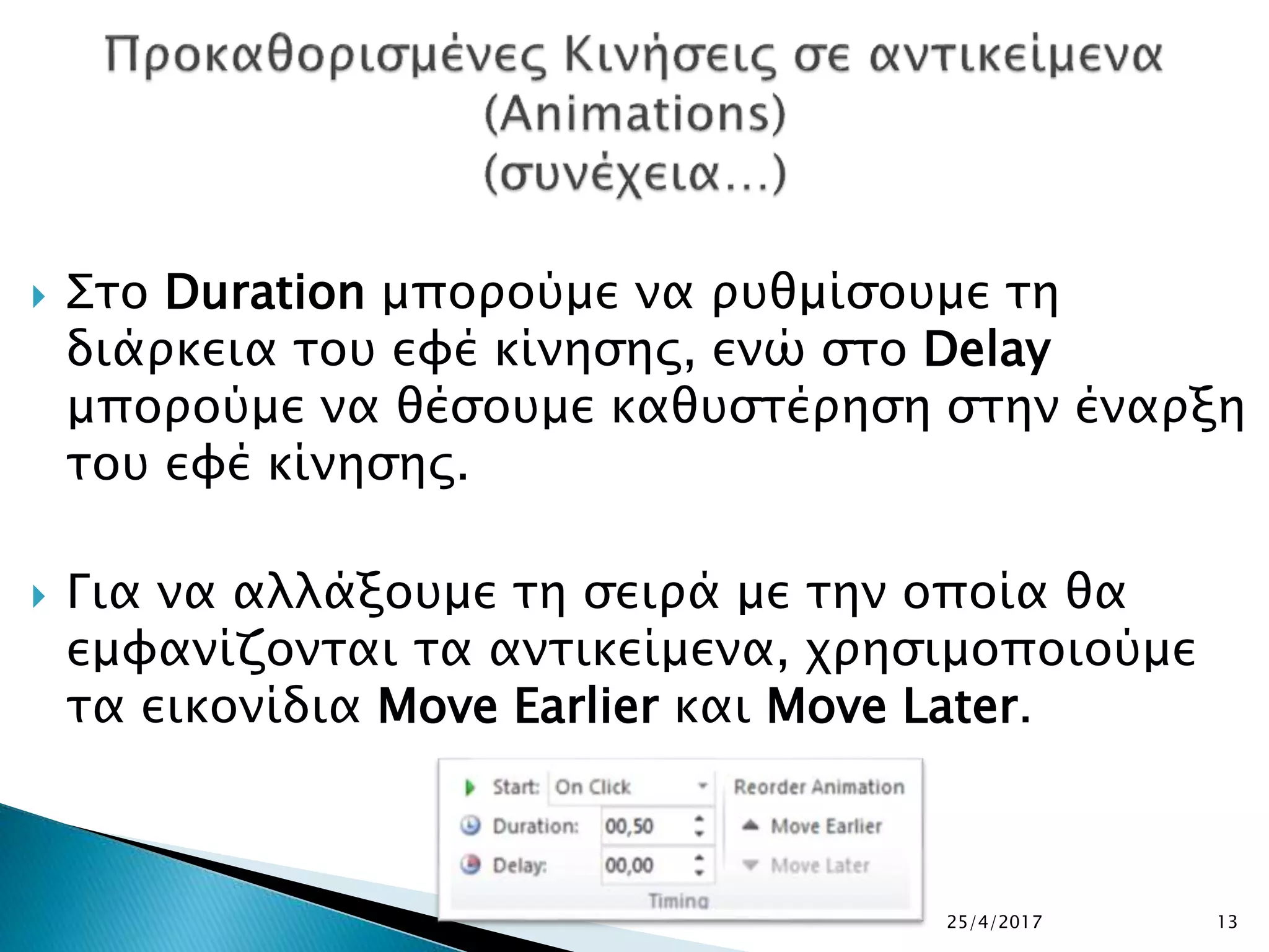  Στο Duration μπορούμε να ρυθμίσουμε τη
διάρκεια του εφέ κίνησης, ενώ στο Delay
μπορούμε να θέσουμε καθυστέρηση στην έναρξη
του εφέ κίνησης.
 Για να αλλάξουμε τη σειρά με την οποία θα
εμφανίζονται τα αντικείμενα, χρησιμοποιούμε
τα εικονίδια Move Earlier και Move Later.
25/4/2017 13
 