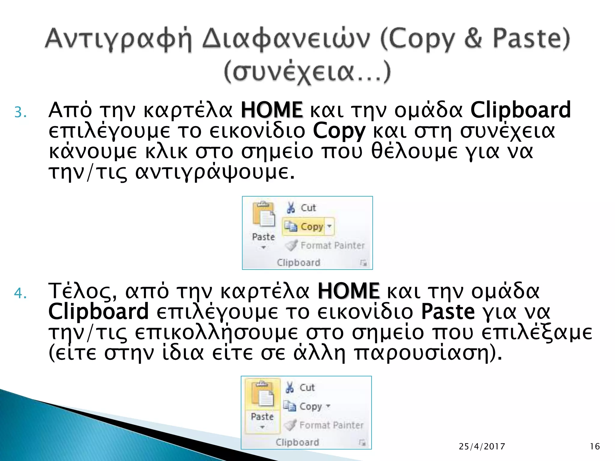 3. Από την καρτέλα HOME και την ομάδα Clipboard
επιλέγουμε το εικονίδιο Copy και στη συνέχεια
κάνουμε κλικ στο σημείο που θέλουμε για να
την/τις αντιγράψουμε.
4. Τέλος, από την καρτέλα HOME και την ομάδα
Clipboard επιλέγουμε το εικονίδιο Paste για να
την/τις επικολλήσουμε στο σημείο που επιλέξαμε
(είτε στην ίδια είτε σε άλλη παρουσίαση).
25/4/2017 16
 