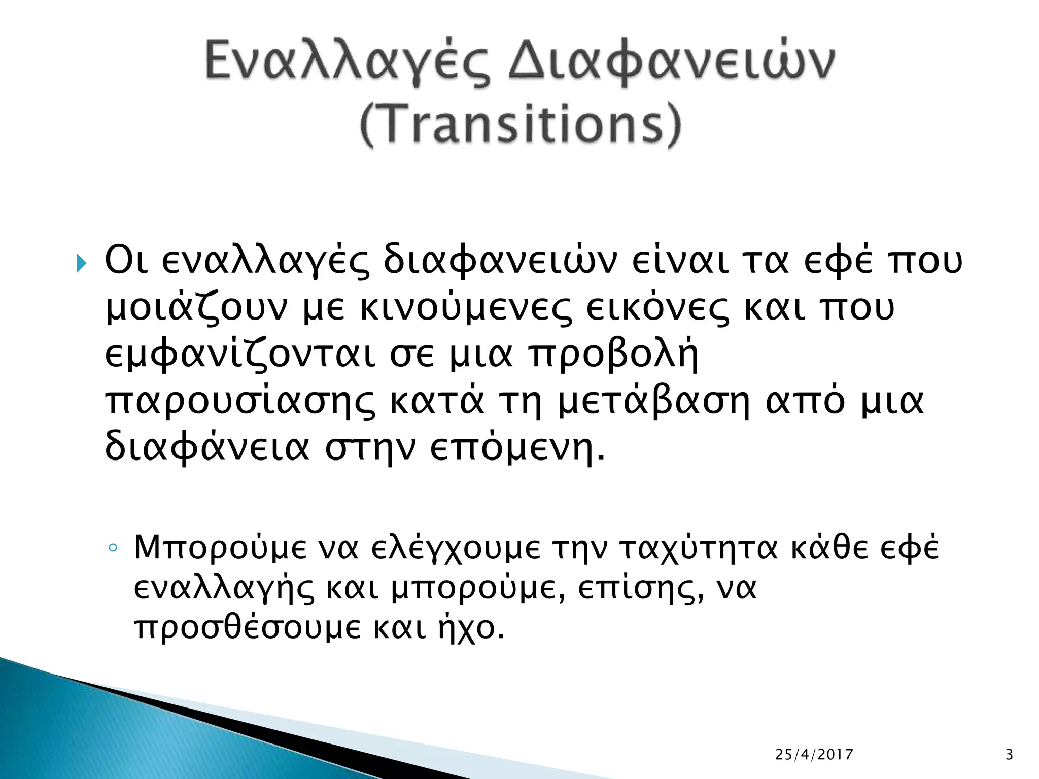  Οι εναλλαγές διαφανειών είναι τα εφέ που
μοιάζουν με κινούμενες εικόνες και που
εμφανίζονται σε μια προβολή
παρουσίασης κατά τη μετάβαση από μια
διαφάνεια στην επόμενη.
◦ Μπορούμε να ελέγχουμε την ταχύτητα κάθε εφέ
εναλλαγής και μπορούμε, επίσης, να
προσθέσουμε και ήχο.
25/4/2017 3
 