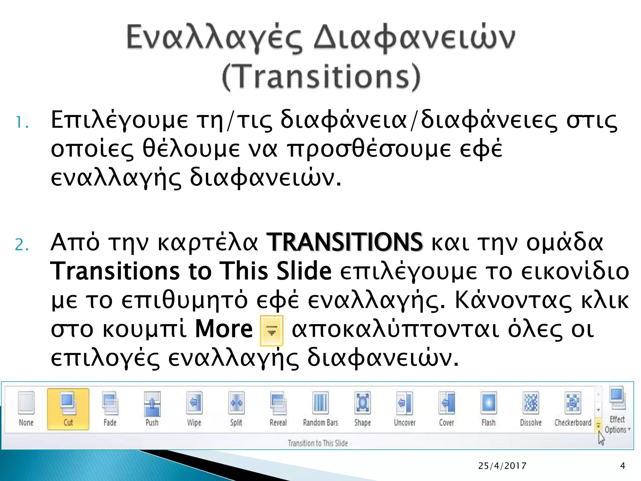 1. Επιλέγουμε τη/τις διαφάνεια/διαφάνειες στις
οποίες θέλουμε να προσθέσουμε εφέ
εναλλαγής διαφανειών.
2. Από την καρτέλα TRANSITIONS και την ομάδα
Transitions to This Slide επιλέγουμε το εικονίδιο
με το επιθυμητό εφέ εναλλαγής. Κάνοντας κλικ
στο κουμπί More αποκαλύπτονται όλες οι
επιλογές εναλλαγής διαφανειών.
25/4/2017 4
 