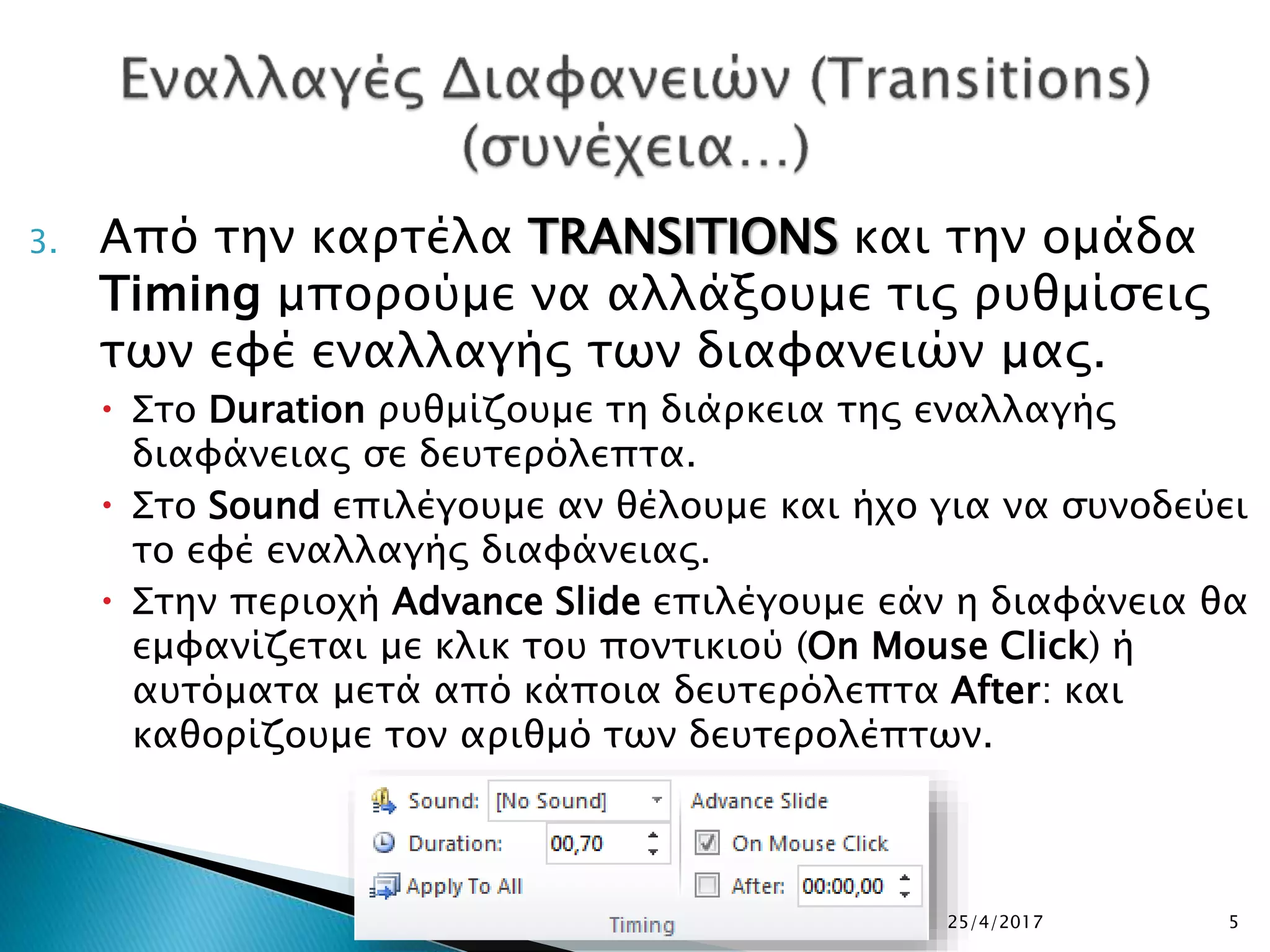 3. Από την καρτέλα TRANSITIONS και την ομάδα
Timing μπορούμε να αλλάξουμε τις ρυθμίσεις
των εφέ εναλλαγής των διαφανειών μας.
 Στο Duration ρυθμίζουμε τη διάρκεια της εναλλαγής
διαφάνειας σε δευτερόλεπτα.
 Στο Sound επιλέγουμε αν θέλουμε και ήχο για να συνοδεύει
το εφέ εναλλαγής διαφάνειας.
 Στην περιοχή Advance Slide επιλέγουμε εάν η διαφάνεια θα
εμφανίζεται με κλικ του ποντικιού (On Mouse Click) ή
αυτόματα μετά από κάποια δευτερόλεπτα After: και
καθορίζουμε τον αριθμό των δευτερολέπτων.
25/4/2017 5
 