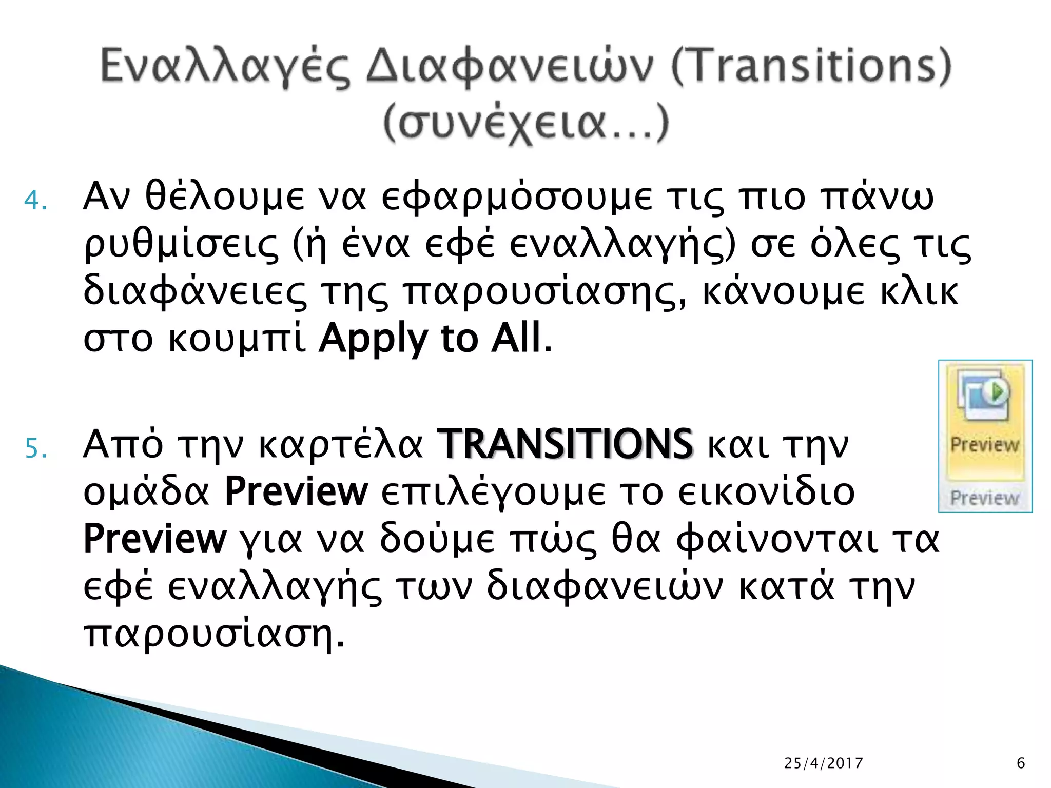 4. Αν θέλουμε να εφαρμόσουμε τις πιο πάνω
ρυθμίσεις (ή ένα εφέ εναλλαγής) σε όλες τις
διαφάνειες της παρουσίασης, κάνουμε κλικ
στο κουμπί Apply to All.
5. Από την καρτέλα TRANSITIONS και την
ομάδα Preview επιλέγουμε το εικονίδιο
Preview για να δούμε πώς θα φαίνονται τα
εφέ εναλλαγής των διαφανειών κατά την
παρουσίαση.
25/4/2017 6
 