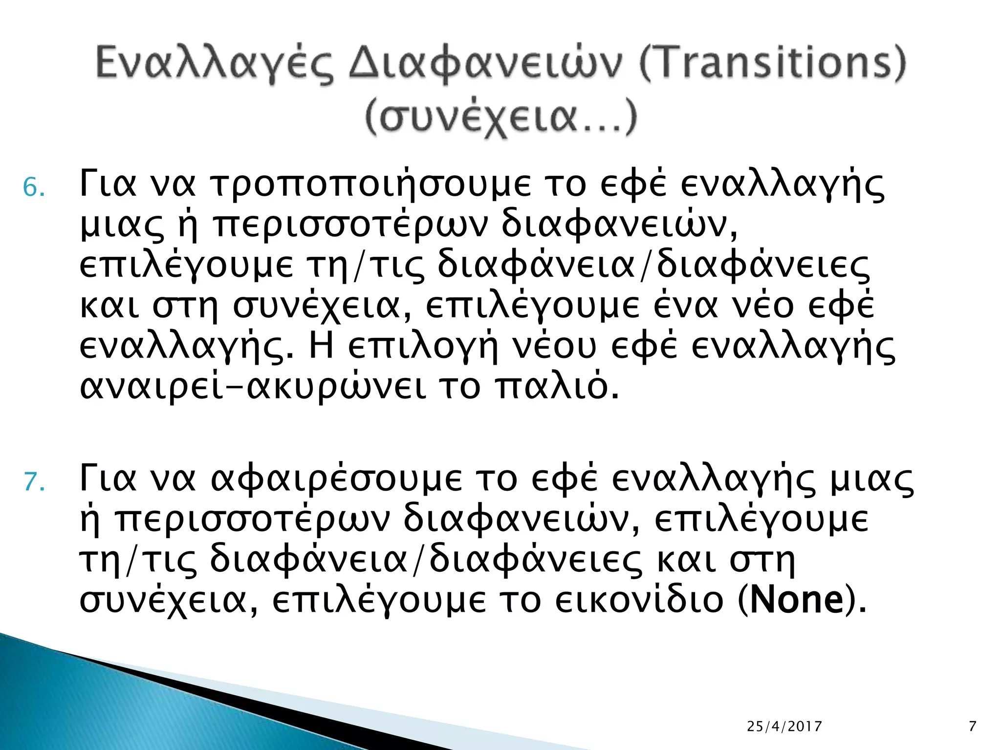 6. Για να τροποποιήσουμε το εφέ εναλλαγής
μιας ή περισσοτέρων διαφανειών,
επιλέγουμε τη/τις διαφάνεια/διαφάνειες
και στη συνέχεια, επιλέγουμε ένα νέο εφέ
εναλλαγής. Η επιλογή νέου εφέ εναλλαγής
αναιρεί-ακυρώνει το παλιό.
7. Για να αφαιρέσουμε το εφέ εναλλαγής μιας
ή περισσοτέρων διαφανειών, επιλέγουμε
τη/τις διαφάνεια/διαφάνειες και στη
συνέχεια, επιλέγουμε το εικονίδιο (None).
25/4/2017 7
 