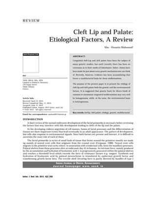 REVIEW


                                            Cleft Lip and Palate:
                                   Etiological Factors, A Review
                                                                                             Abu - Hussein Muhamad1

    Quick Response Code
                                                        ABSTRACT:

                                                        Congenital cleft-Lip and cleft palate have been the subject of
                                                        many genetic studies, but until recently there has been no
                                                        consensus as to their modes of inheritance. Infact, claims have
                                                        been made for just about every genetic mechanism one can think

doi: ...........................                        of. Recently, however, evidence has been accumulating that
                                                        favors a multifactorial basis for these malformations.
1
 DDS, MScD, MSc, DPD
Limited to Pediatric Dentistry
123 Argus Street                                        The purpose of the present paper is to present the etiology of
10441 Athens                                            cleft lip and cleft palate both the genetic and the environmental
Greece
                                                        factors. It is suggested that genetic basis for divers kinds of
                                                        common or uncommon congenital malformations may very well
Article Info:                                           be homogeneous, while, at the same, the environmental basis
Received: April 12, 2012;                               is heterogeneous.
Review Completed: May, 11, 2012;
Accepted: June 12, 2012
Published Online: August, 2012 (www. nacd. in)
© NAD, 2012 - All rights reserved
                                                        Key words: clef lip, cleft palate, etiology, genetic, multifactorial.
Email for correspondence: muham001@otenet.gr

INTRODUCTION
     A short review of the normal embryonic development of the facial primordia is necessary before reviewing
the factors that may interfere with this development leading to clefts of the lip and the palate.
     In the developing embryo migration of cell masses, fusion of facial processes and the differentiation of
tissues are three important events that lead eventually to an adult appearance. The pattern of development,
but cells also response to environmental signals. Since both factors are present and interact, it is difficult to
ascertain the exact role of each of them.
    The facial primordia (a series of small buds of tissue that forms around the primitive mouth) are made
up mainly of neural crest cells that originate from the cranial crest (Ferguson, 1988). Neural crest cells
migrate to the primitive oral cavity where, in association with ectodermal cells, form the maxillary processes.
Palatal shelves from these processes alive at embryonic day 45 in human. An intrinsic force, mainly produced
by the accumulation and hydration of hyaluronic acid-1, is progressively generated within the palatal shelves
and reaches a threshold level which exceeds the force of resistance factors (e.g. tongue). Synthesis and
hydration of hyaluronic acid by palatal mesenchyme is stimulated by epidermal growth factor and
transforming growth factor beta. The erectile shelf elevating force is partly directed by bundles of type I

                                       INDIAN JOURNAL OF DENTAL ADVANCEMENTS
                                    J o u r n a l h o m e p a g e : w w w. n a c d . i n



Indian J Dent Adv 2012; 4(2) 830
 
