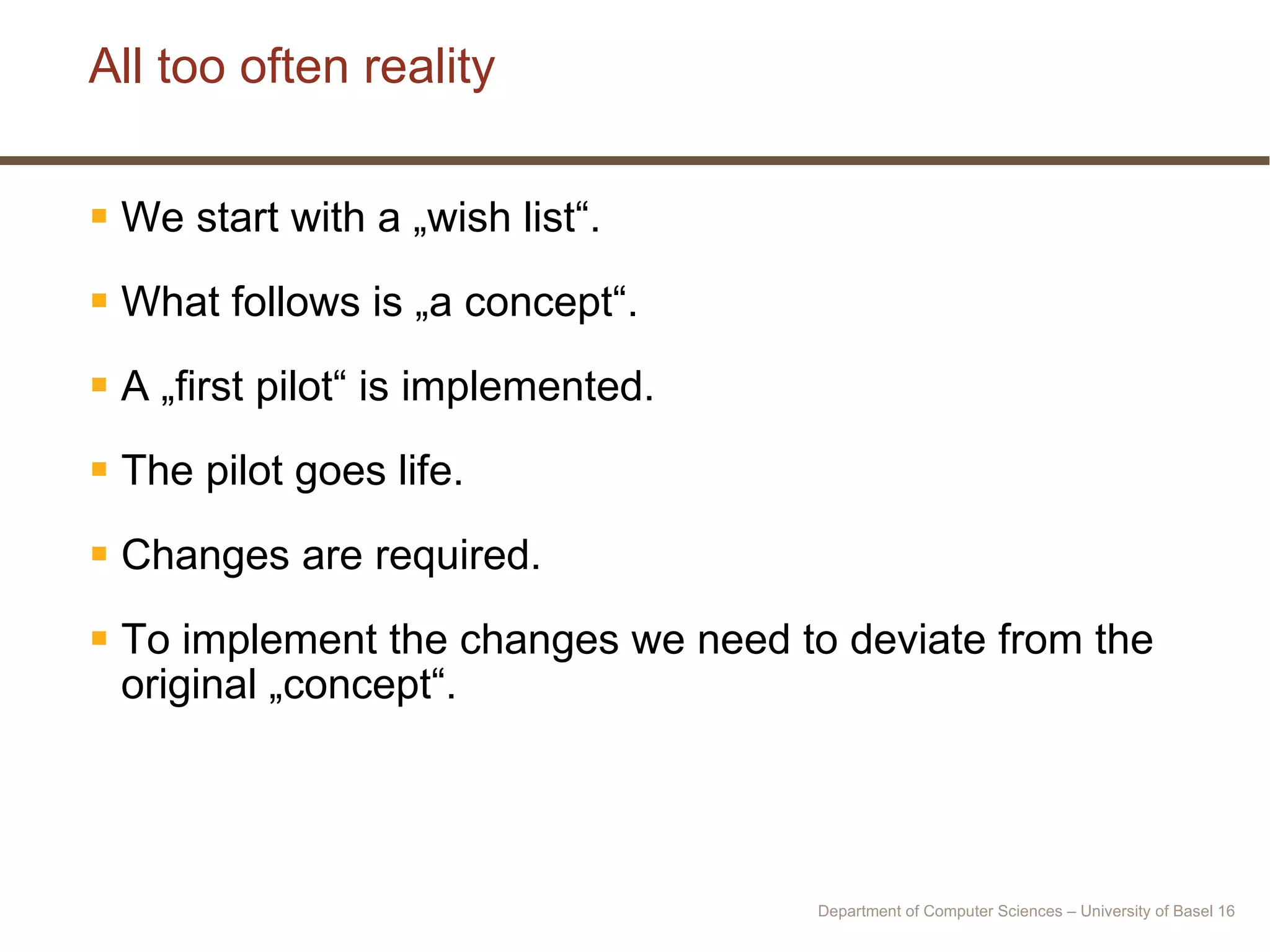 All too often reality We start with a „wish list“. What follows is „a concept“. A „first pilot“ is implemented. The pilot goes life. Changes are required. To implement the changes we need to deviate from the original „concept“. Department of Computer Sciences – University of Basel  