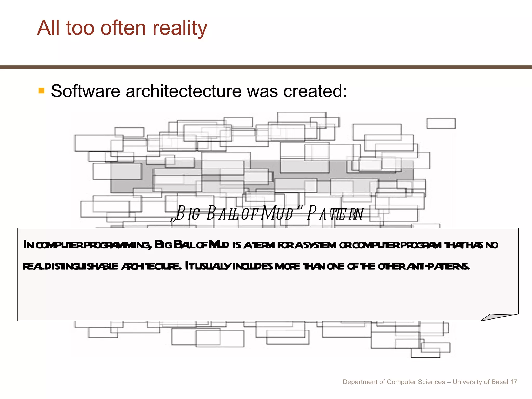All too often reality Software architectecture was created: „ Big Ball of Mud“-Pattern In computer programming, Big Ball of Mud is a term for a system or computer program that has no real distinguishable architecture. It usually includes more than one of the other anti-patterns. Department of Computer Sciences – University of Basel  