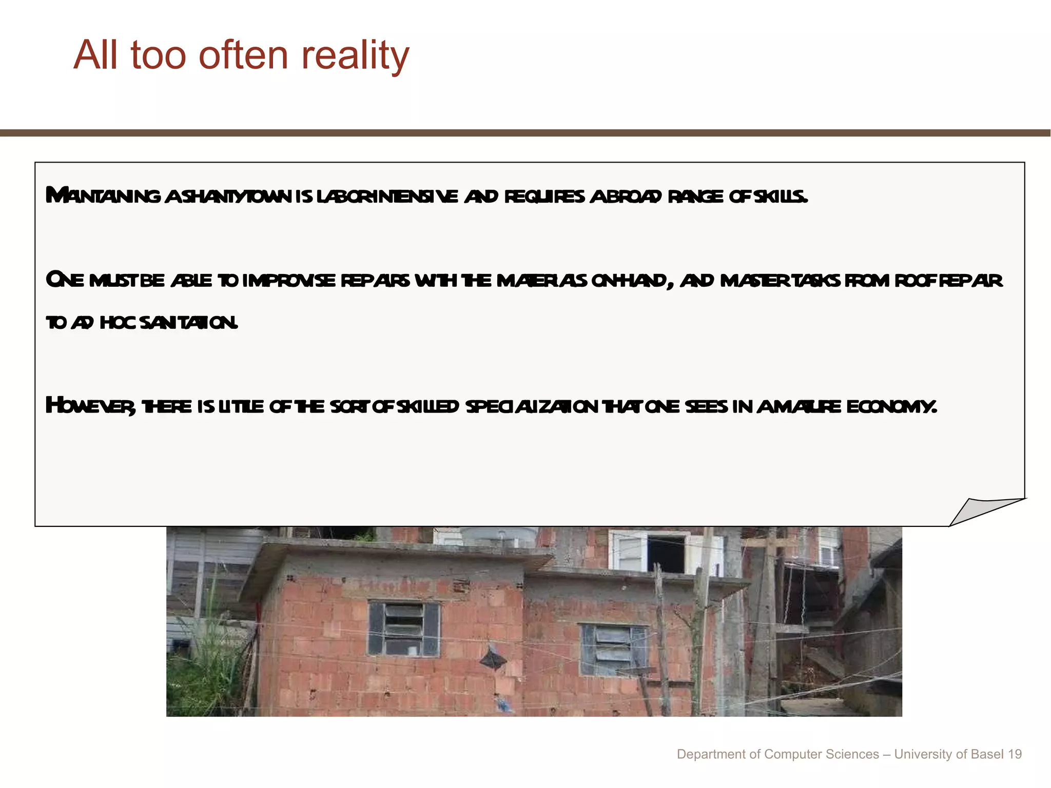 All too often reality Maintaining a shantytown is labor-intensive and requires a broad range of skills.  One must be able to improvise repairs with the materials on-hand, and master tasks from roof repair to ad hoc sanitation.  However, there is little of the sort of skilled specialization that one sees in a mature economy.  Department of Computer Sciences – University of Basel  