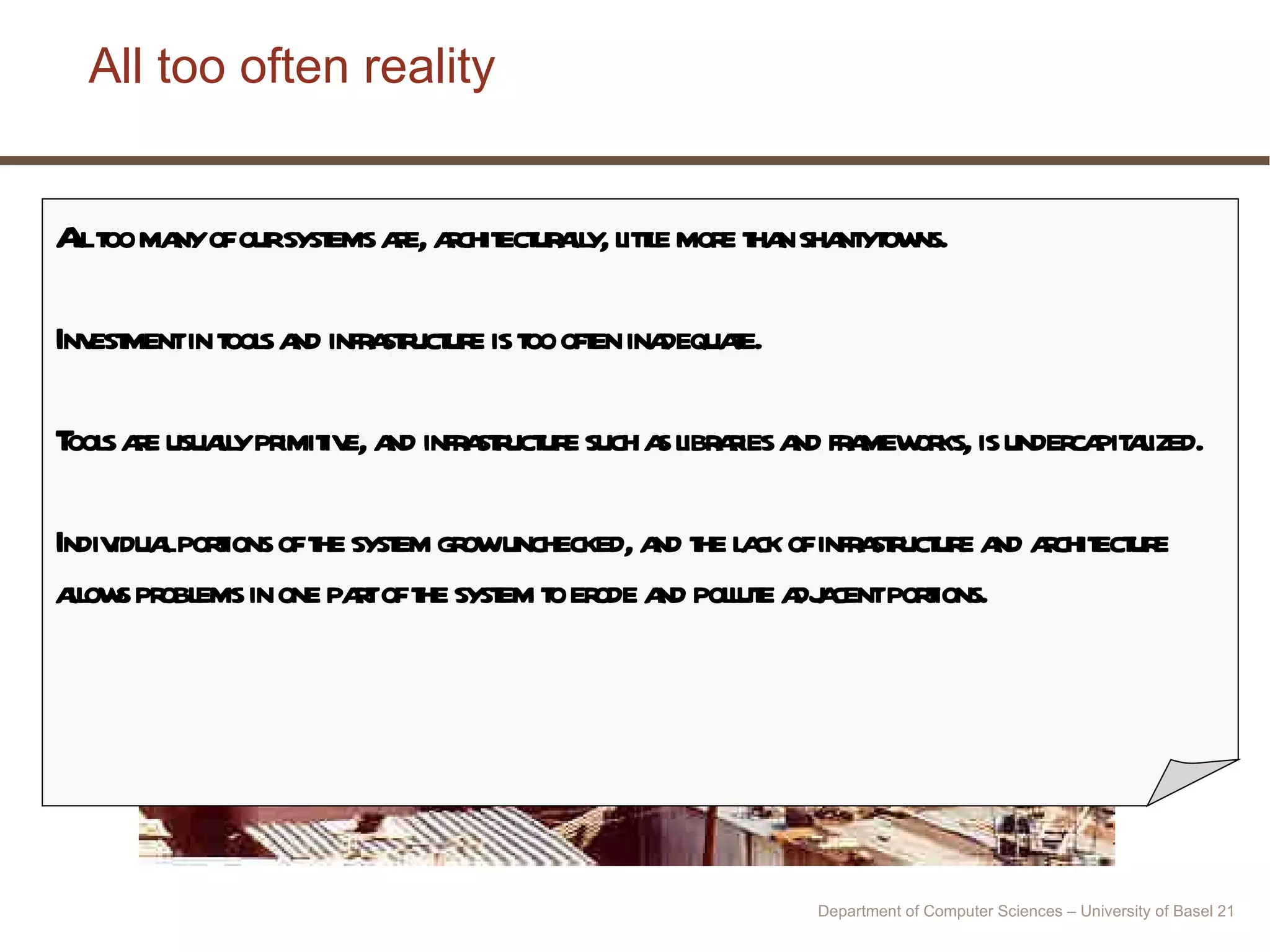 All too often reality All too many of our systems are, architecturally, little more than shantytowns.  Investment in tools and infrastructure is too often inadequate.  Tools are usually primitive, and infrastructure such as libraries and frameworks, is undercapitalized.  Individual portions of the system grow unchecked, and the lack of infrastructure and architecture allows problems in one part of the system to erode and pollute adjacent portions.  Department of Computer Sciences – University of Basel  