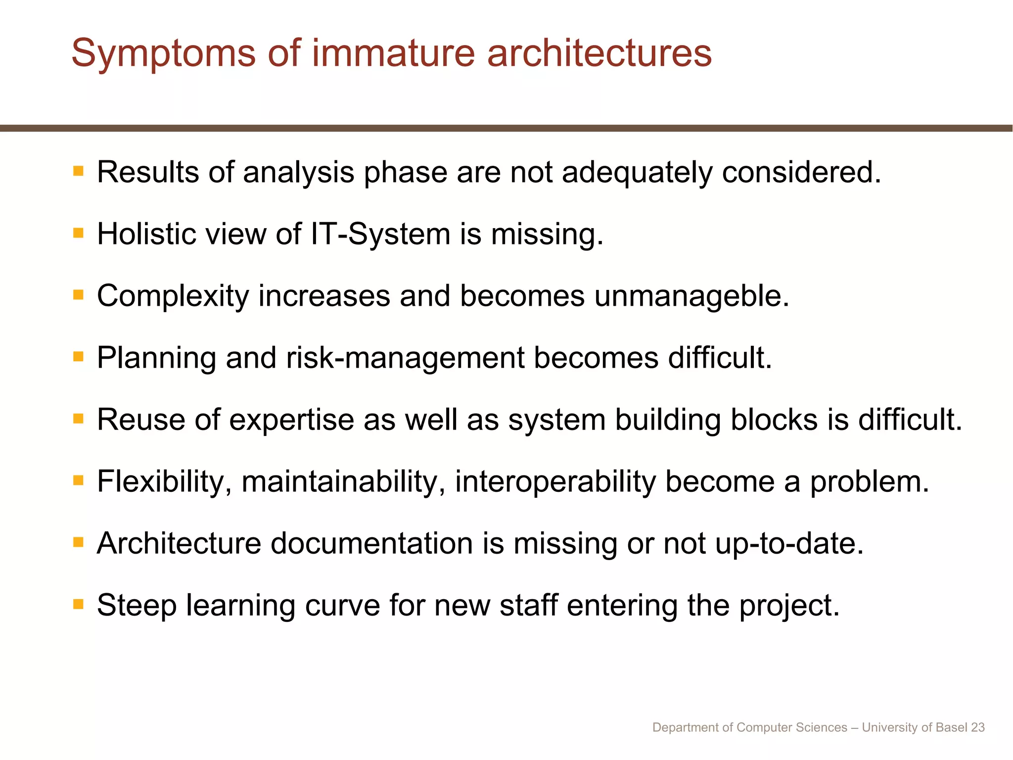 Symptoms of immature architectures Results of analysis phase are not adequately considered. Holistic view of IT-System is missing. Complexity increases and becomes unmanageble. Planning and risk-management becomes difficult. Reuse of expertise as well as system building blocks is difficult. Flexibility, maintainability, interoperability become a problem. Architecture documentation is missing or not up-to-date. Steep learning curve for new staff entering the project. Department of Computer Sciences – University of Basel  