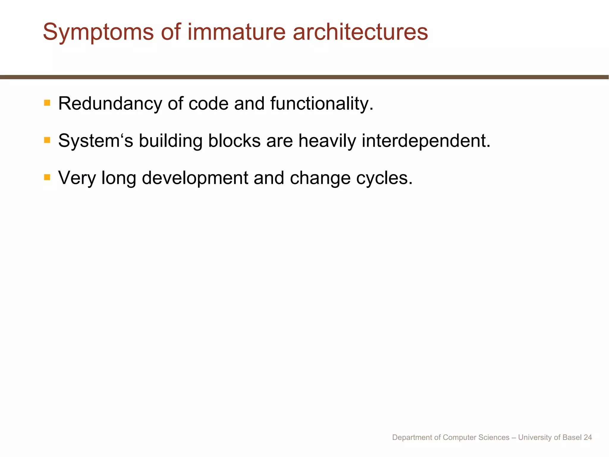 Symptoms of immature architectures Redundancy of code and functionality. System‘s building blocks are heavily interdependent. Very long development and change cycles. Department of Computer Sciences – University of Basel  