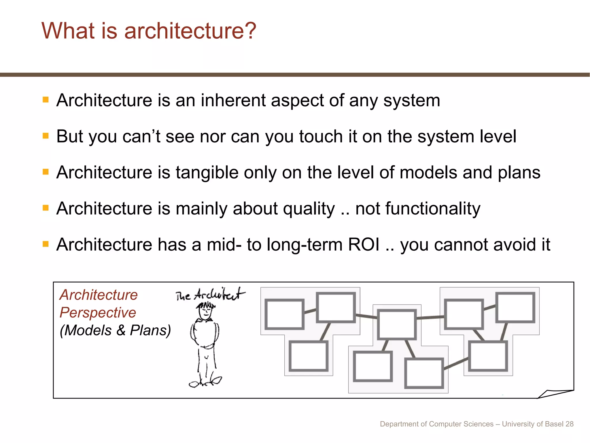 What is architecture? Architecture is an inherent aspect of any system But you can’t see nor can you touch it on the system level Architecture is tangible only on the level of models and plans Architecture is mainly about quality .. not functionality Architecture has a mid- to long-term ROI .. you cannot avoid it Architecture Perspective (Models & Plans) Department of Computer Sciences – University of Basel  