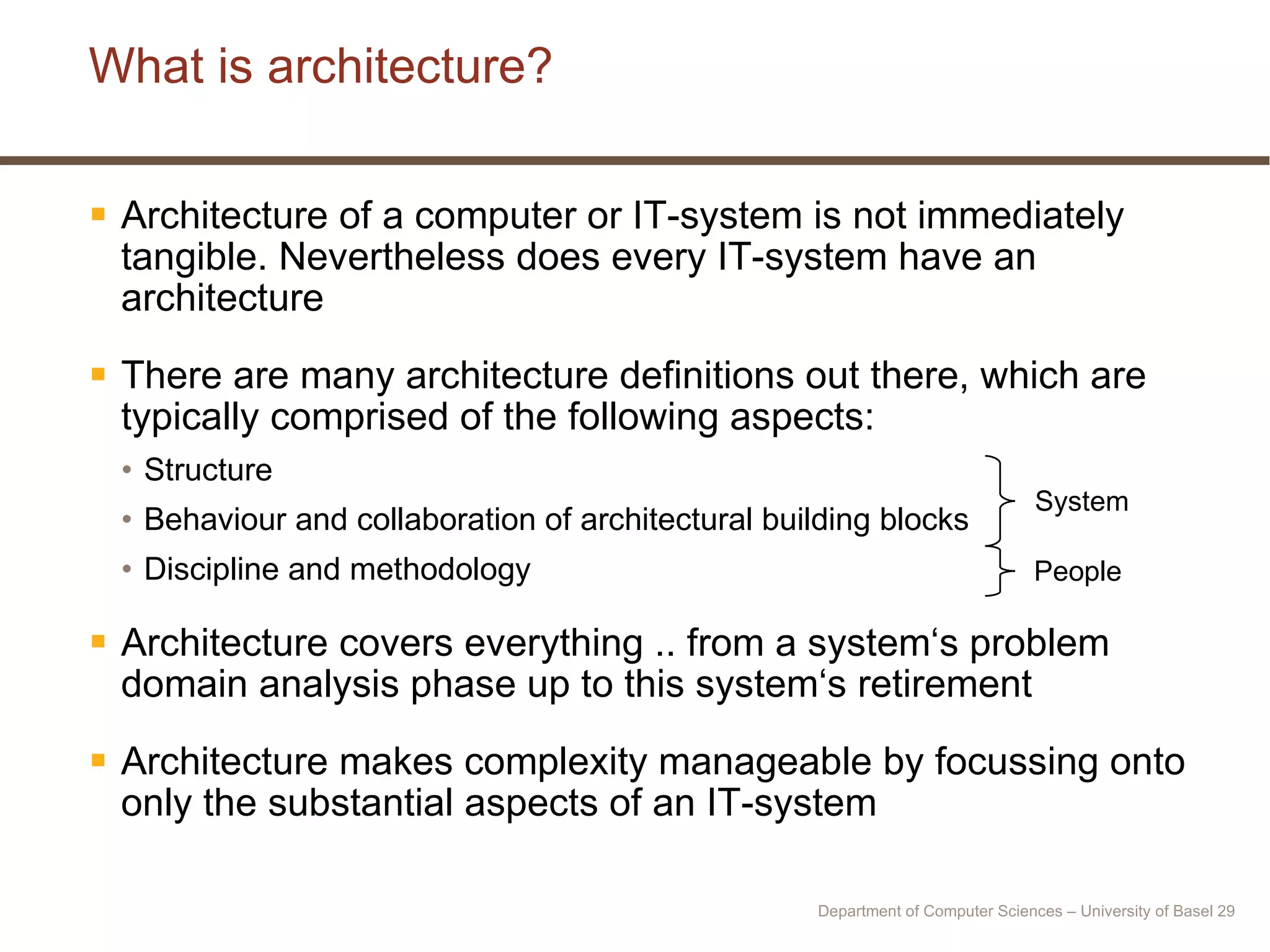 What is architecture? Architecture of a computer or IT-system is not immediately tangible. Nevertheless does every IT-system have an architecture There are many architecture definitions out there, which are typically comprised of the following aspects: Structure Behaviour and collaboration of architectural building blocks Discipline and methodology Architecture covers everything .. from a system‘s problem domain analysis phase up to this system‘s retirement Architecture makes complexity manageable by focussing onto only the substantial aspects of an IT-system System People Department of Computer Sciences – University of Basel  