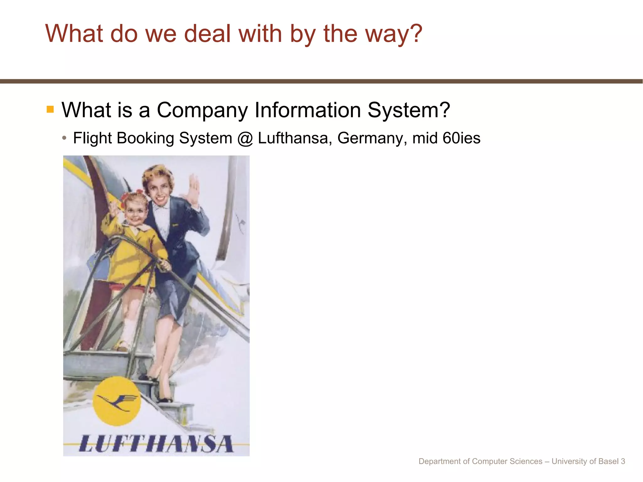 What do we deal with by the way? What is a Company Information System? Flight Booking System @ Lufthansa, Germany, mid 60ies Department of Computer Sciences – University of Basel  