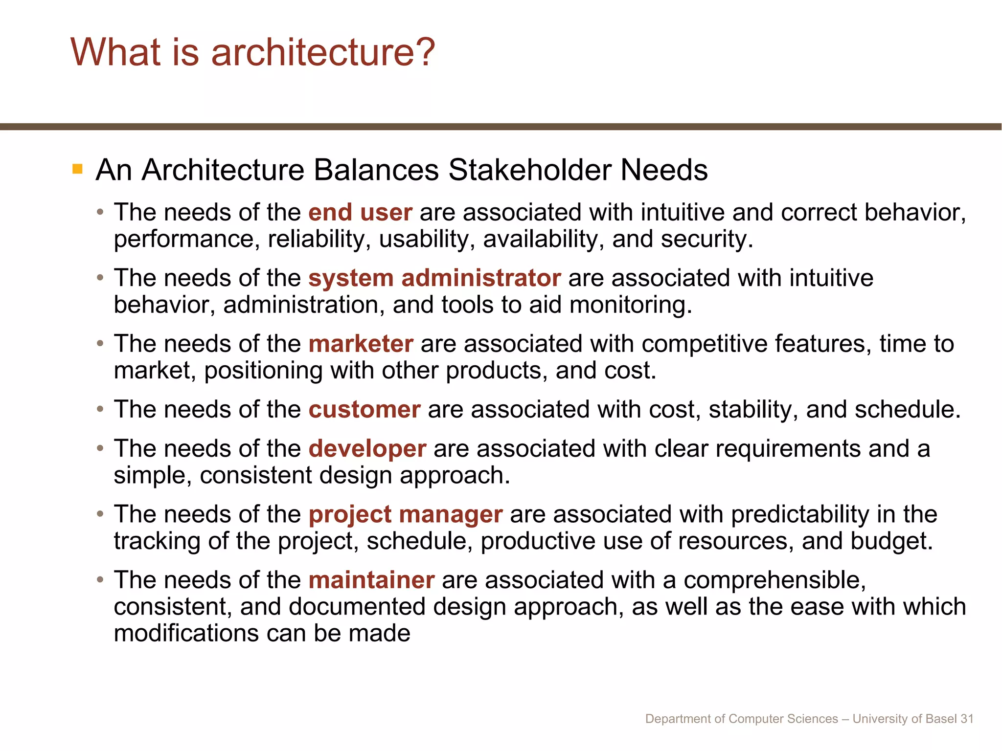 What is architecture? An Architecture Balances Stakeholder Needs The needs of the  end user  are associated with intuitive and correct behavior, performance, reliability, usability, availability, and security. The needs of the  system administrator  are associated with intuitive behavior, administration, and tools to aid monitoring. The needs of the  marketer  are associated with competitive features, time to market, positioning with other products, and cost. The needs of the  customer  are associated with cost, stability, and schedule. The needs of the  developer  are associated with clear requirements and a simple, consistent design approach. The needs of the  project manager  are associated with predictability in the tracking of the project, schedule, productive use of resources, and budget. The needs of the  maintainer  are associated with a comprehensible, consistent, and documented design approach, as well as the ease with which modifications can be made Department of Computer Sciences – University of Basel  