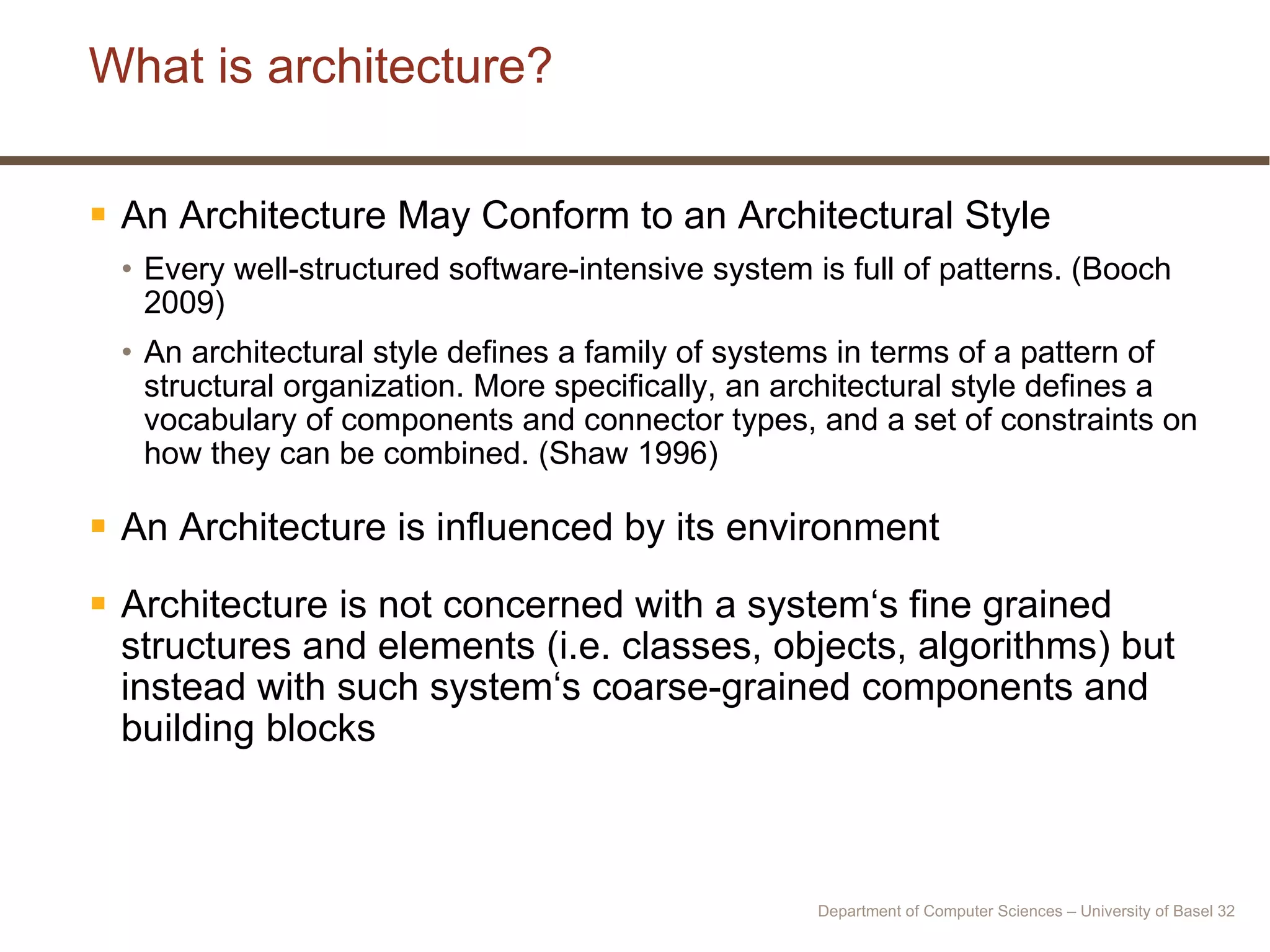 What is architecture? An Architecture May Conform to an Architectural Style Every well-structured software-intensive system is full of patterns. (Booch 2009) An architectural style defines a family of systems in terms of a pattern of structural organization. More specifically, an architectural style defines a vocabulary of components and connector types, and a set of constraints on how they can be combined. (Shaw 1996) An Architecture is influenced by its environment Architecture is not concerned with a system‘s fine grained structures and elements (i.e. classes, objects, algorithms) but instead with such system‘s coarse-grained components and building blocks Department of Computer Sciences – University of Basel  