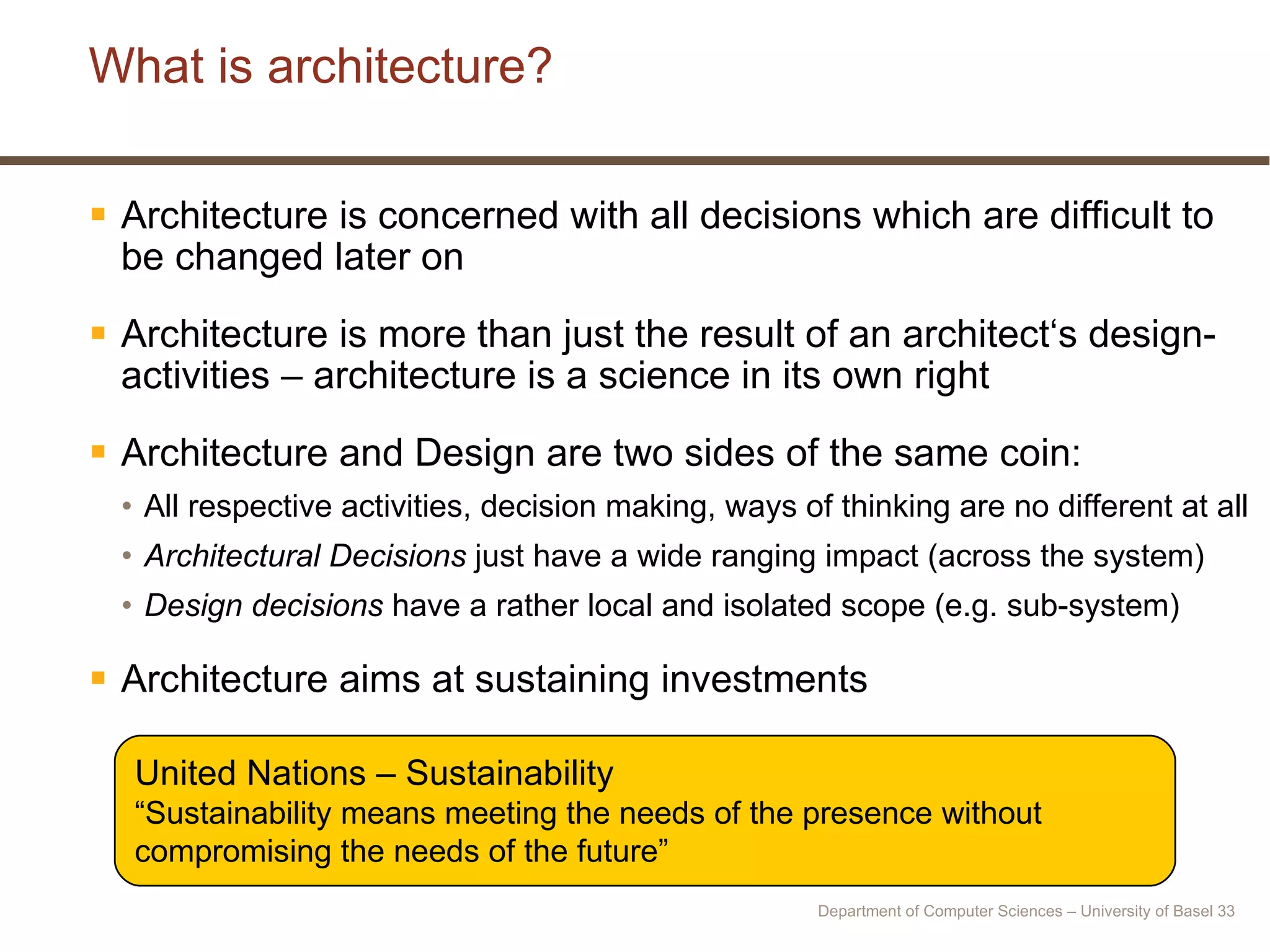 What is architecture? Architecture is concerned with all decisions which are difficult to be changed later on Architecture is more than just the result of an architect‘s design-activities – architecture is a science in its own right Architecture and Design are two sides of the same coin: All respective activities, decision making, ways of thinking are no different at all Architectural Decisions  just have a wide ranging impact (across the system) Design decisions  have a rather local and isolated scope (e.g. sub-system) Architecture aims at sustaining investments United Nations – Sustainability “ Sustainability means meeting the needs of the presence without compromising the needs of the future” Department of Computer Sciences – University of Basel  