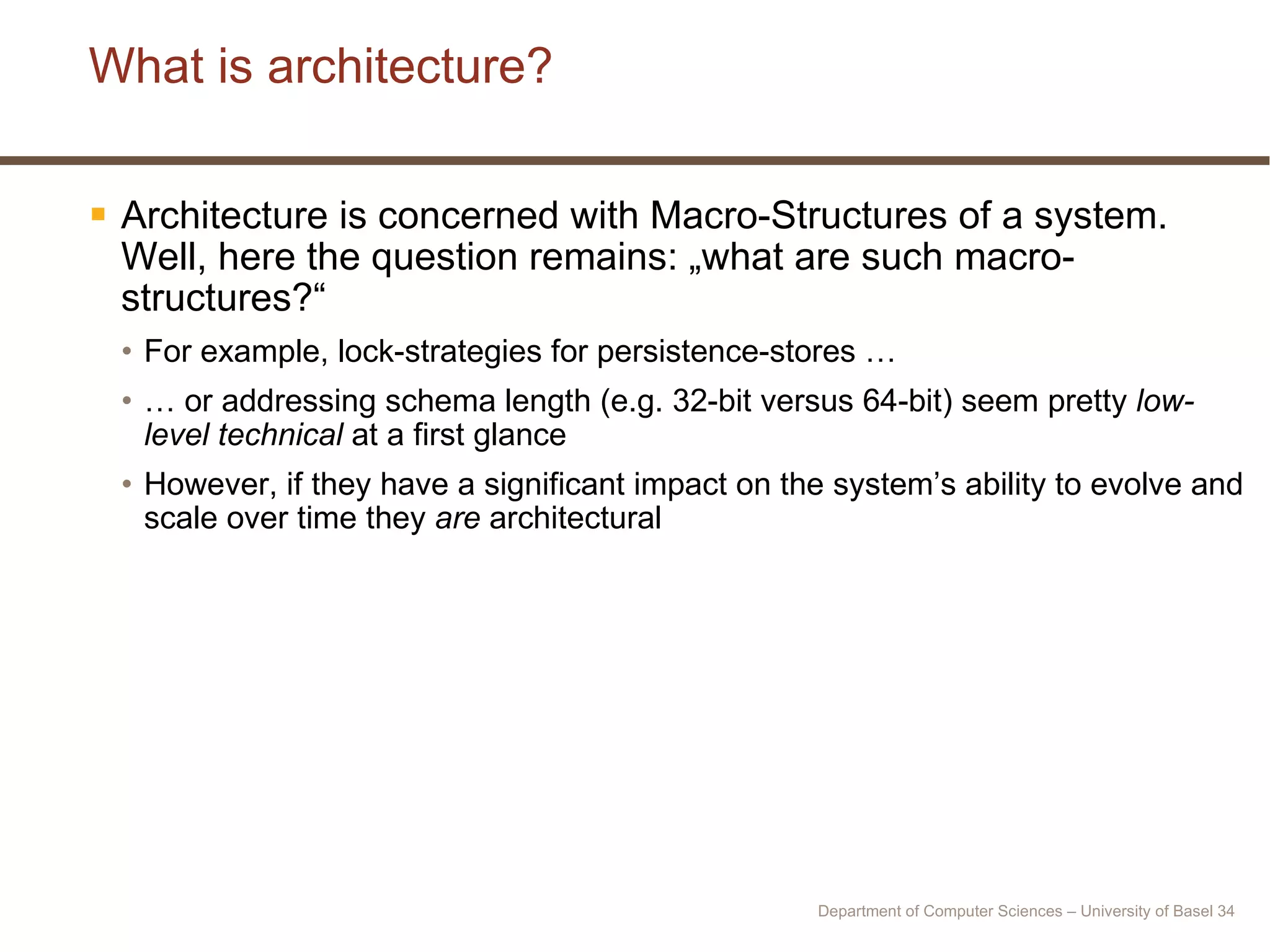What is architecture? Architecture is concerned with Macro-Structures of a system. Well, here the question remains: „what are such macro-structures?“ For example, lock-strategies for persistence-stores … …  or addressing schema length (e.g. 32-bit versus 64-bit) seem pretty  low-level technical  at a first glance However, if they have a significant impact on the system’s ability to evolve and scale over time they  are  architectural Department of Computer Sciences – University of Basel  