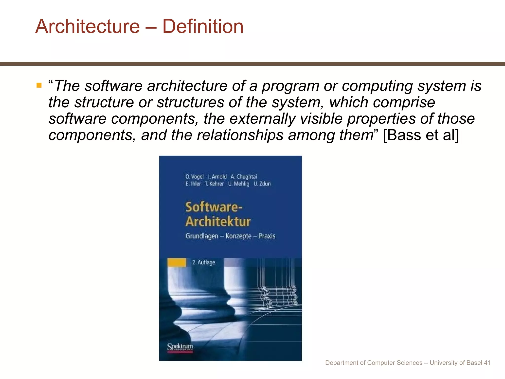 Architecture – Definition “ The software architecture of a program or computing system is the structure or structures of the system, which comprise software components, the externally visible properties of those components, and the relationships among them ” [Bass et al] Department of Computer Sciences – University of Basel  